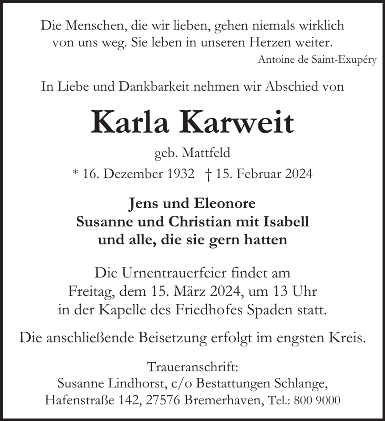 <p>Die Menschen, die wir lieben, gehen niemals wirklich<br />von uns weg. Sie leben in unseren Herzen weiter.<br />Antoine de Saint-Exupéry</p><p>In Liebe und Dankbarkeit nehmen wir Abschied von</p><p>Karla Karweit</p><p>geb. Mattfeld<br />* 16. Dezember 1932 † 15. Februar 2024</p><p>Jens und Eleonore<br />Susanne und Christian mit Isabell<br />und alle, die sie gern hatten<br />Die Urnentrauerfeier findet am<br />Freitag, dem 15. März 2024, um 13 Uhr<br />in der Kapelle des Friedhofes Spaden statt.<br />Die anschließende Beisetzung erfolgt im engsten Kreis.<br />Traueranschrift:<br />Susanne Lindhorst, c/o Bestattungen Schlange,<br />Hafenstraße 142, 27576 Bremerhaven, Tel.: 800 9000</p>