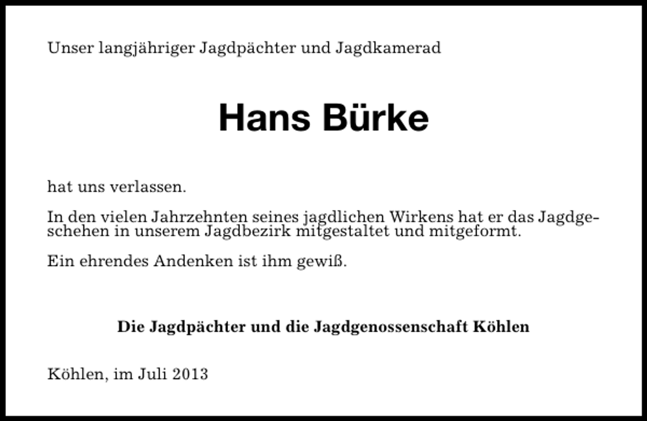 <p>Unser langjähriger Jagdpächter und Jagdkamerad</p><p>Hans Bürke<br />hat uns verlassen.<br />In den vielen Jahrzehnten seines jagdlichen Wirkens hat er das Jagdgeschehen in unserem Jagdbezirk mitgestaltet und mitgeformt.<br />Ein ehrendes Andenken ist ihm gewiß.</p><p>Die Jagdpächter und die Jagdgenossenschaft Köhlen<br />Köhlen, im Juli 2013</p>