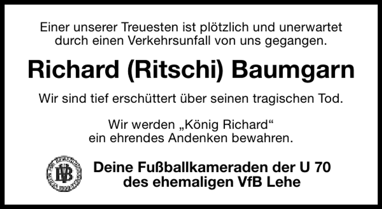 <p>Einer unserer Treuesten ist plötzlich und unerwartet<br />durch einen Verkehrsunfall von uns gegangen.</p><p>Richard (Ritschi) Baumgarn<br />Wir sind tief erschüttert über seinen tragischen Tod.<br />Wir werden „König Richard“<br />ein ehrendes Andenken bewahren.</p><p>Deine Fußballkameraden der U 70<br />des ehemaligen VfB Lehe</p>