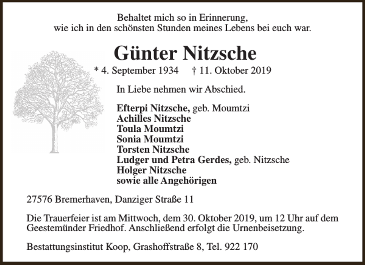 <p>Behaltet mich so in Erinnerung,<br />wie ich in den schönsten Stunden meines Lebens bei euch war.</p><p>Günter Nitzsche</p><p>* 4. September 1934</p><p>† 11. Oktober 2019</p><p>In Liebe nehmen wir Abschied.<br />Efterpi Nitzsche, geb. Moumtzi<br />Achilles Nitzsche<br />Toula Moumtzi<br />Sonia Moumtzi<br />Torsten Nitzsche<br />Ludger und Petra Gerdes, geb. Nitzsche<br />Holger Nitzsche<br />sowie alle Angehörigen<br />27576 Bremerhaven, Danziger Straße 11<br />Die Trauerfeier ist am Mittwoch, dem 30. Oktober 2019, um 12 Uhr auf dem<br />Geestemünder Friedhof. Anschließend erfolgt die Urnenbeisetzung.<br />Bestattungsinstitut Koop, Grashoffstraße 8, Tel. 922 170</p>