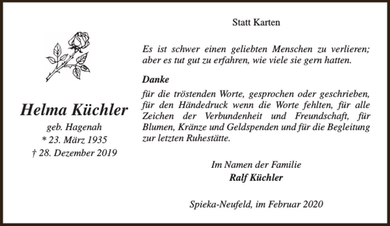 <p>Statt Karten<br />Es ist schwer einen geliebten Menschen zu verlieren;<br />aber es tut gut zu erfahren, wie viele sie gern hatten.</p><p>Helma Küchler<br />geb. Hagenah<br />* 23. März 1935<br />† 28. Dezember 2019</p><p>Danke<br />für die tröstenden Worte, gesprochen oder geschrieben,<br />für den Händedruck wenn die Worte fehlten, für alle<br />Zeichen der Verbundenheit und Freundschaft, für<br />Blumen, Kränze und Geldspenden und für die Begleitung<br />zur letzten Ruhestätte.<br />Im Namen der Familie<br />Ralf Küchler<br />Spieka-Neufeld, im Februar 2020</p>
