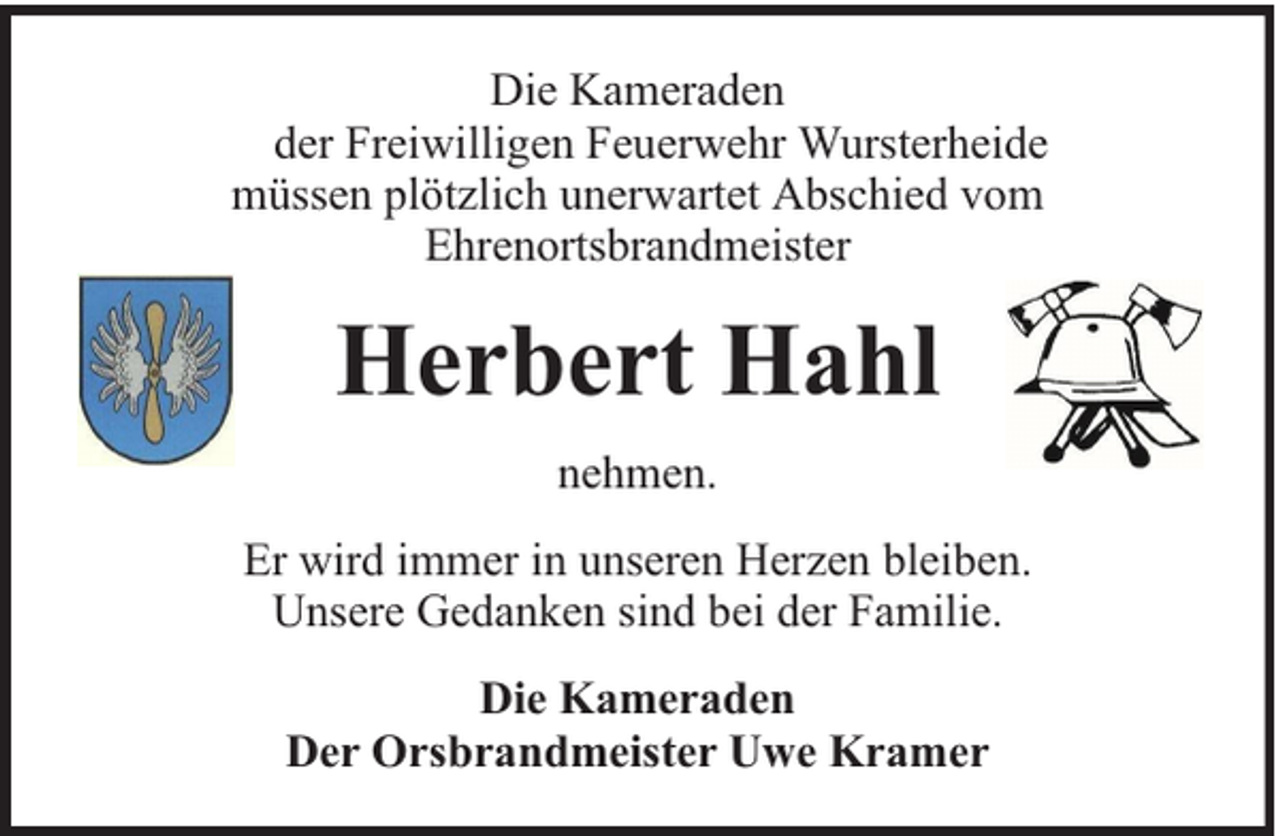 <p>Die Kameraden<br />der Freiwilligen Feuerwehr Wursterheide<br />müssen plötzlich unerwartet Abschied vom<br />Ehrenortsbrandmeister</p><p>Herbert Hahl<br />nehmen.<br />Er wird immer in unseren Herzen bleiben.<br />Unsere Gedanken sind bei der Familie.<br />Die Kameraden<br />Der Orsbrandmeister Uwe Kramer</p>