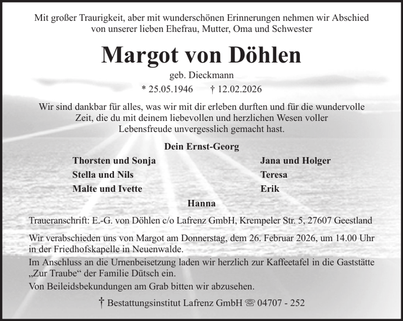 <p>Mit großer Traurigkeit, aber mit wunderschönen Erinnerungen nehmen wir Abschied<br />von unserer lieben Ehefrau, Mutter, Oma und Schwester</p><p>Margot von Döhlen<br />geb. Dieckmann<br />* 25.05.1946<br />† 12.02.2026<br />Wir sind dankbar für alles, was wir mit dir erleben durften und für die wundervolle<br />Zeit, die du mit deinem liebevollen und herzlichen Wesen voller<br />Lebensfreude unvergesslich gemacht hast.<br />Dein Ernst-Georg<br />Thorsten und Sonja<br />Stella und Nils<br />Malte und Ivette</p><p>Jana und Holger<br />Teresa<br />Erik<br />Hanna</p><p>Traueranschrift: E.-G. von Döhlen c/o Lafrenz GmbH, Krempeler Str. 5, 27607 Geestland<br />Wir verabschieden uns von Margot am Donnerstag, dem 26. Februar 2026, um 14.00 Uhr<br />in der Friedhofskapelle in Neuenwalde.<br />Im Anschluss an die Urnenbeisetzung laden wir herzlich zur Kaffeetafel in die Gaststätte<br />„Zur Traube“ der Familie Dütsch ein.<br />Von Beileidsbekundungen am Grab bitten wir abzusehen.</p><p>† Bestattungsinstitut Lafrenz GmbH</p><p>04707 - 252</p>