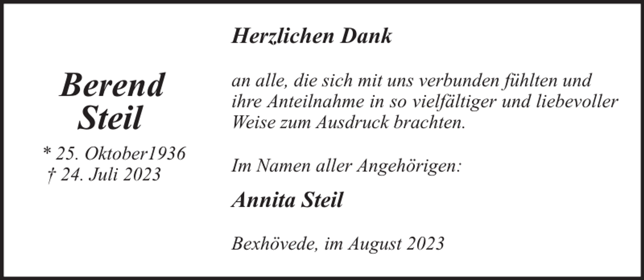 <p>Herzlichen Dank</p><p>Berend<br />Steil</p><p>* 25. Oktober1936<br />† 24. Juli 2023</p><p>an alle, die sich mit uns verbunden fühlten und<br />ihre Anteilnahme in so vielfältiger und liebevoller<br />Weise zum Ausdruck brachten.<br />Im Namen aller Angehörigen:</p><p>Annita Steil<br />Bexhövede, im August 2023</p>