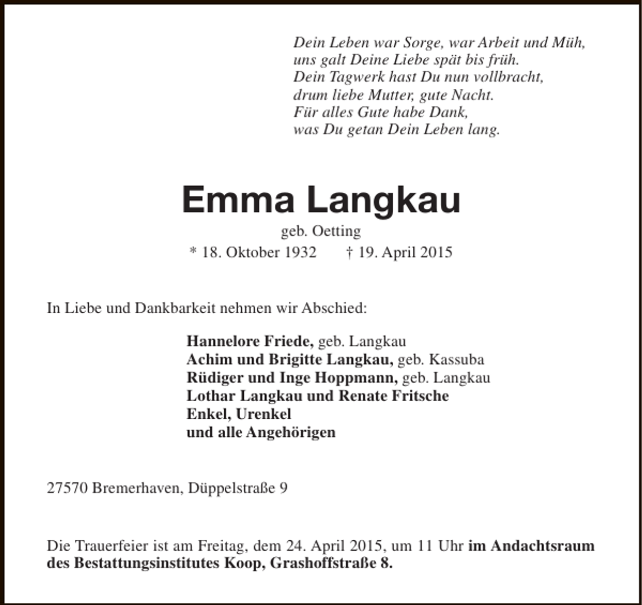 <p>Dein Leben war Sorge, war Arbeit und Müh,<br />uns galt Deine Liebe spät bis früh.<br />Dein Tagwerk hast Du nun vollbracht,<br />drum liebe Mutter, gute Nacht.<br />Für alles Gute habe Dank,<br />was Du getan Dein Leben lang.</p>
<p>Emma Langkau<br />geb. Oetting<br />* 18. Oktober 1932<br />† 19. April 2015</p>
<p>In Liebe und Dankbarkeit nehmen wir Abschied:<br />Hannelore Friede, geb. Langkau<br />Achim und Brigitte Langkau, geb. Kassuba<br />Rüdiger und Inge Hoppmann, geb. Langkau<br />Lothar Langkau und Renate Fritsche<br />Enkel, Urenkel<br />und alle Angehörigen<br />27570 Bremerhaven, Düppelstraße 9<br />Die Trauerfeier ist am Freitag, dem 24. April 2015, um 11 Uhr im Andachtsraum<br />des Bestattungsinstitutes Koop, Grashoffstraße 8.</p>