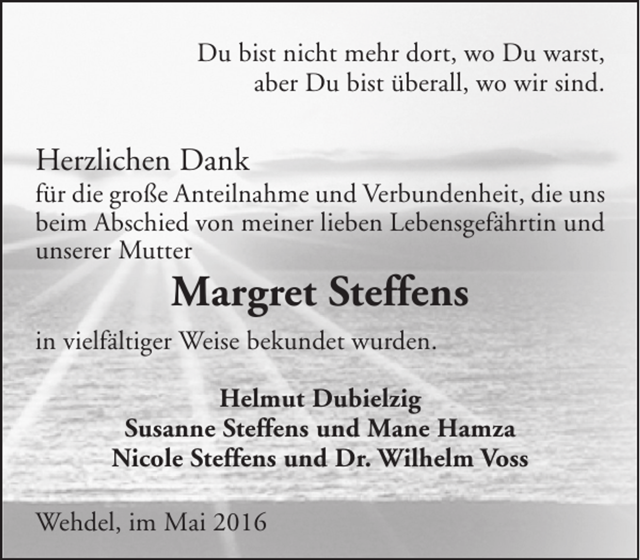 <p>Du bist nicht mehr dort, wo Du warst,<br />aber Du bist überall, wo wir sind.</p><p>Herzlichen Dank</p><p>für die große Anteilnahme und Verbundenheit, die uns<br />beim Abschied von meiner lieben Lebensgefährtin und<br />unserer Mutter</p><p>Margret Steffens</p><p>in vielfältiger Weise bekundet wurden.<br />Helmut Dubielzig<br />Susanne Steffens und Mane Hamza<br />Nicole Steffens und Dr. Wilhelm Voss<br />Wehdel, im Mai 2016</p>