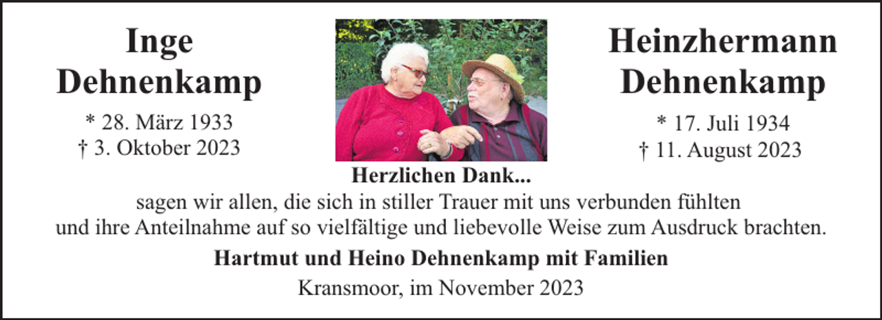 <p>Inge<br />Dehnenkamp</p><p>Heinzhermann<br />Dehnenkamp</p><p>* 28. März 1933<br />† 3. Oktober 2023</p><p>* 17. Juli 1934<br />† 11. August 2023</p><p>Herzlichen Dank...<br />sagen wir allen, die sich in stiller Trauer mit uns verbunden fühlten<br />und ihre Anteilnahme auf so vielfältige und liebevolle Weise zum Ausdruck brachten.<br />Hartmut und Heino Dehnenkamp mit Familien<br />Kransmoor, im November 2023</p>