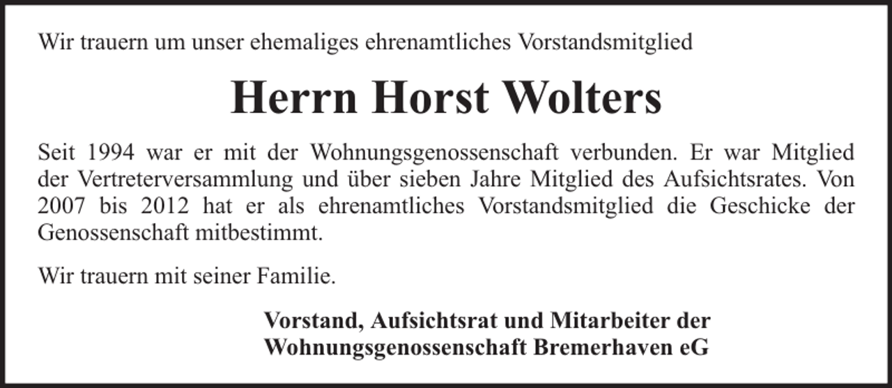 <p>Wir trauern um unser ehemaliges ehrenamtliches Vorstandsmitglied</p><p>Herrn Horst Wolters<br />Seit 1994 war er mit der Wohnungsgenossenschaft verbunden. Er war Mitglied<br />der Vertreterversammlung und über sieben Jahre Mitglied des Aufsichtsrates. Von<br />2007 bis 2012 hat er als ehrenamtliches Vorstandsmitglied die Geschicke der<br />Genossenschaft mitbestimmt.<br />Wir trauern mit seiner Familie.<br />Vorstand, Aufsichtsrat und Mitarbeiter der<br />Wohnungsgenossenschaft Bremerhaven eG</p>