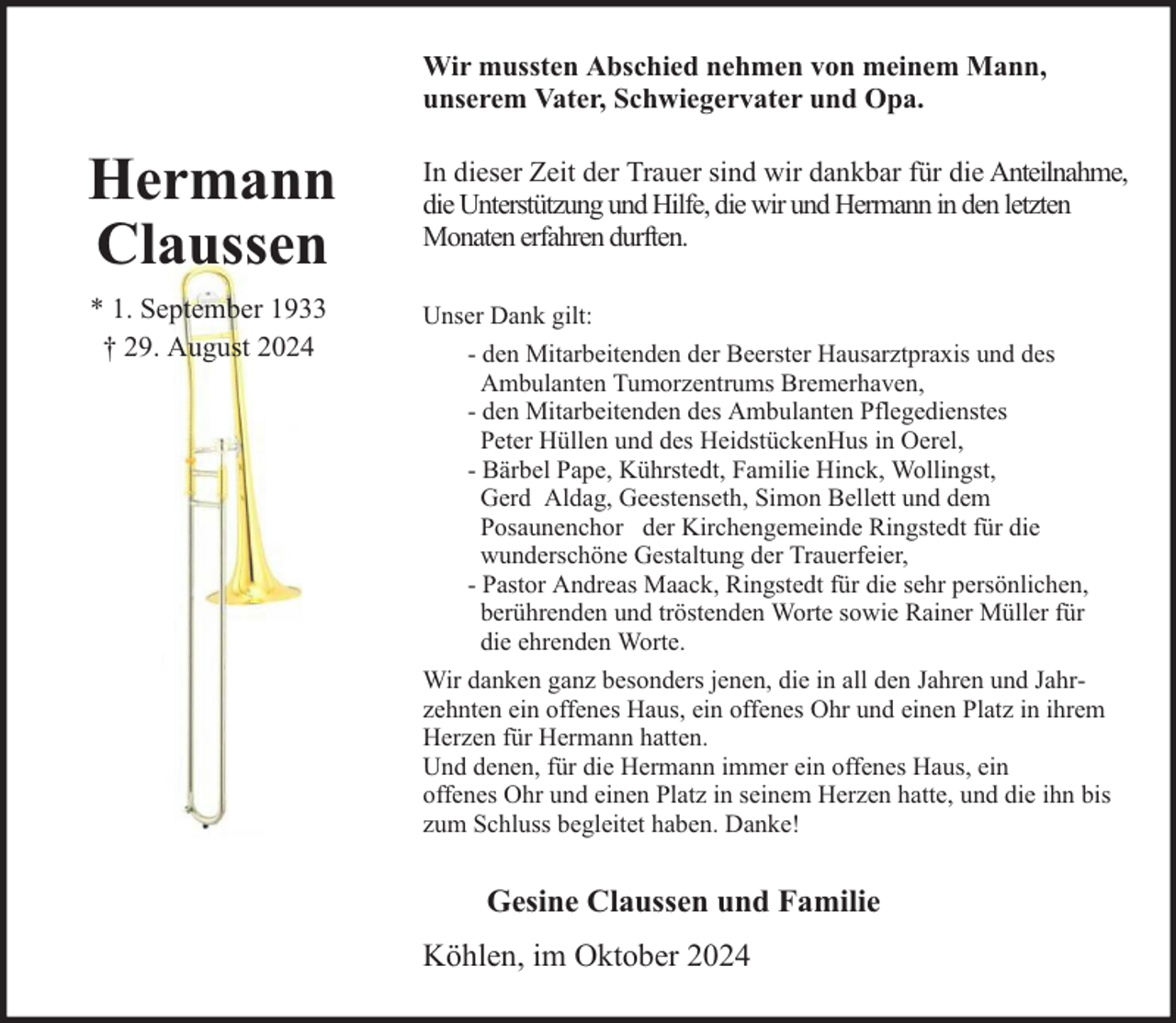<p>Wir mussten Abschied nehmen von meinem Mann,<br />unserem Vater, Schwiegervater und Opa.</p><p>Hermann<br />Claussen<br />* 1. September 1933<br />† 29. August 2024</p><p>In dieser Zeit der Trauer sind wir dankbar für die Anteilnahme,<br />die Unterstützung und Hilfe, die wir und Hermann in den letzten<br />Monaten erfahren durften.<br />Unser Dank gilt:<br />- den Mitarbeitenden der Beerster Hausarztpraxis und des<br />Ambulanten Tumorzentrums Bremerhaven,<br />- den Mitarbeitenden des Ambulanten Pflegedienstes<br />Peter Hüllen und des HeidstückenHus in Oerel,<br />- Bärbel Pape, Kührstedt, Familie Hinck, Wollingst,<br />Gerd Aldag, Geestenseth, Simon Bellett und dem<br />Posaunenchor der Kirchengemeinde Ringstedt für die<br />wunderschöne Gestaltung der Trauerfeier,<br />- Pastor Andreas Maack, Ringstedt für die sehr persönlichen,<br />berührenden und tröstenden Worte sowie Rainer Müller für<br />die ehrenden Worte.<br />Wir danken ganz besonders jenen, die in all den Jahren und Jahrzehnten ein offenes Haus, ein offenes Ohr und einen Platz in ihrem<br />Herzen für Hermann hatten.<br />Und denen, für die Hermann immer ein offenes Haus, ein<br />offenes Ohr und einen Platz in seinem Herzen hatte, und die ihn bis<br />zum Schluss begleitet haben. Danke!</p><p>Gesine Claussen und Familie<br />Köhlen, im Oktober 2024</p>
