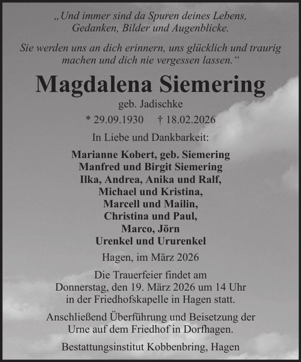 <p>„Und immer sind da Spuren deines Lebens,<br />Gedanken, Bilder und Augenblicke.<br />Sie werden uns an dich erinnern, uns glücklich und traurig<br />machen und dich nie vergessen lassen.“</p><p>Magdalena Siemering<br />geb. Jadischke<br />* 29.09.1930 † 18.02.2026<br />In Liebe und Dankbarkeit:<br />Marianne Kobert, geb. Siemering<br />Manfred und Birgit Siemering<br />Ilka, Andrea, Anika und Ralf,<br />Michael und Kristina,<br />Marcell und Mailin,<br />Christina und Paul,<br />Marco, Jörn<br />Urenkel und Ururenkel<br />Hagen, im März 2026<br />Die Trauerfeier findet am<br />Donnerstag, den 19. März 2026 um 14 Uhr<br />in der Friedhofskapelle in Hagen statt.<br />Anschließend Überführung und Beisetzung der<br />Urne auf dem Friedhof in Dorfhagen.<br />Bestattungsinstitut Kobbenbring, Hagen</p>