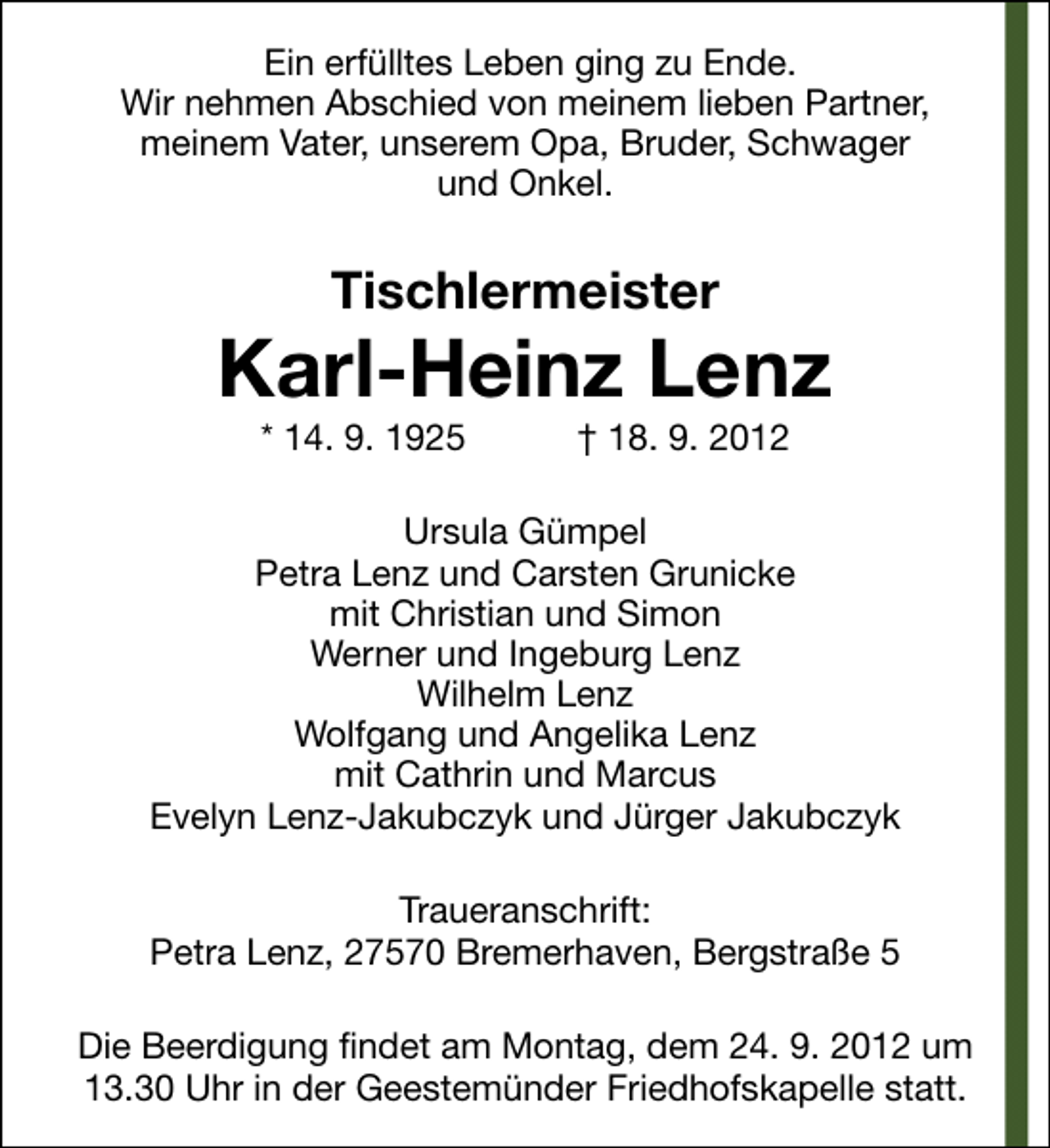 <p>Ein erfülltes Leben ging zu Ende.<br />Wir nehmen Abschied von meinem lieben Partner,<br />meinem Vater, unserem Opa, Bruder, Schwager<br />und Onkel.</p><p>Tischlermeister</p><p>Karl-Heinz Lenz<br />* 14. 9. 1925</p><p>† 18. 9. 2012</p><p>Ursula Gümpel<br />Petra Lenz und Carsten Grunicke<br />mit Christian und Simon<br />Werner und Ingeburg Lenz<br />Wilhelm Lenz<br />Wolfgang und Angelika Lenz<br />mit Cathrin und Marcus<br />Evelyn Lenz-Jakubczyk und Jürger Jakubczyk<br />Traueranschrift:<br />Petra Lenz, 27570 Bremerhaven, Bergstraße 5<br />Die Beerdigung findet am Montag, dem 24. 9. 2012 um<br />13.30 Uhr in der Geestemünder Friedhofskapelle statt.</p>