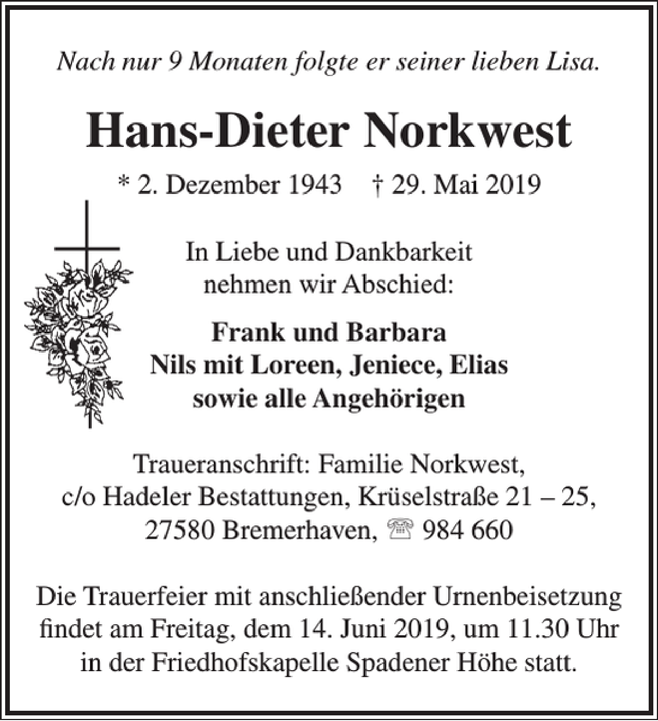 <p>Nach nur 9 Monaten folgte er seiner lieben Lisa.</p><p>Hans-Dieter Norkwest<br />* 2. Dezember 1943</p><p>† 29. Mai 2019</p><p>In Liebe und Dankbarkeit<br />nehmen wir Abschied:<br />Frank und Barbara<br />Nils mit Loreen, Jeniece, Elias<br />sowie alle Angehörigen<br />Traueranschrift: Familie Norkwest,<br />c/o Hadeler Bestattungen, Krüselstraße 21 – 25,<br />27580 Bremerhaven,  984 660<br />Die Trauerfeier mit anschließender Urnenbeisetzung<br />ﬁndet am Freitag, dem 14. Juni 2019, um 11.30 Uhr<br />in der Friedhofskapelle Spadener Höhe statt.</p>