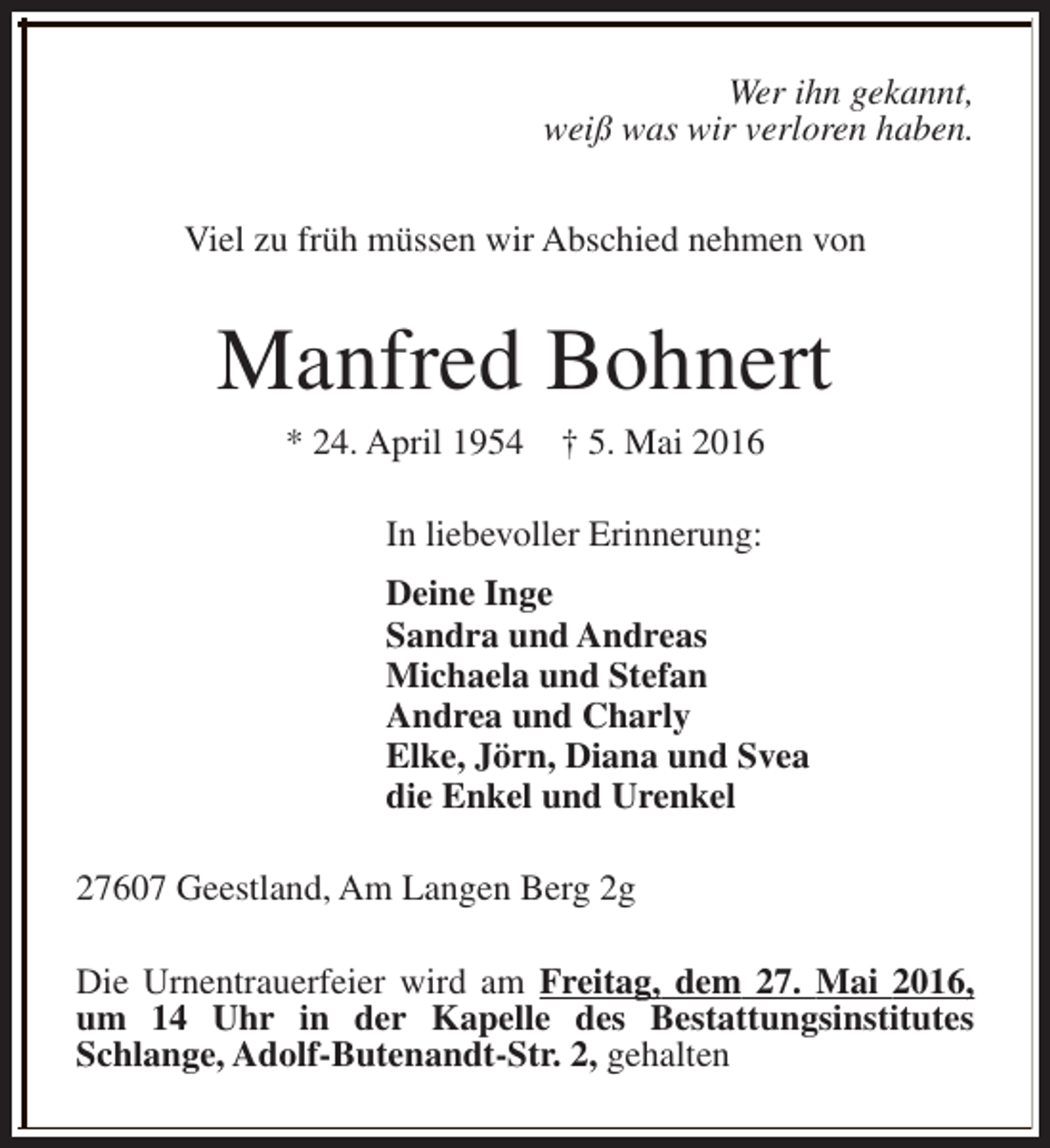 <p>Wer ihn gekannt,<br />weiß was wir verloren haben.<br />Viel zu früh müssen wir Abschied nehmen von</p><p>Manfred Bohnert<br />* 24. April 1954</p><p>† 5. Mai 2016</p><p>In liebevoller Erinnerung:<br />Deine Inge<br />Sandra und Andreas<br />Michaela und Stefan<br />Andrea und Charly<br />Elke, Jörn, Diana und Svea<br />die Enkel und Urenkel<br />27607 Geestland, Am Langen Berg 2g<br />Die Urnentrauerfeier wird am Freitag, dem 27. Mai 2016,<br />um 14 Uhr in der Kapelle des Bestattungsinstitutes<br />Schlange, Adolf-Butenandt-Str. 2, gehalten</p>