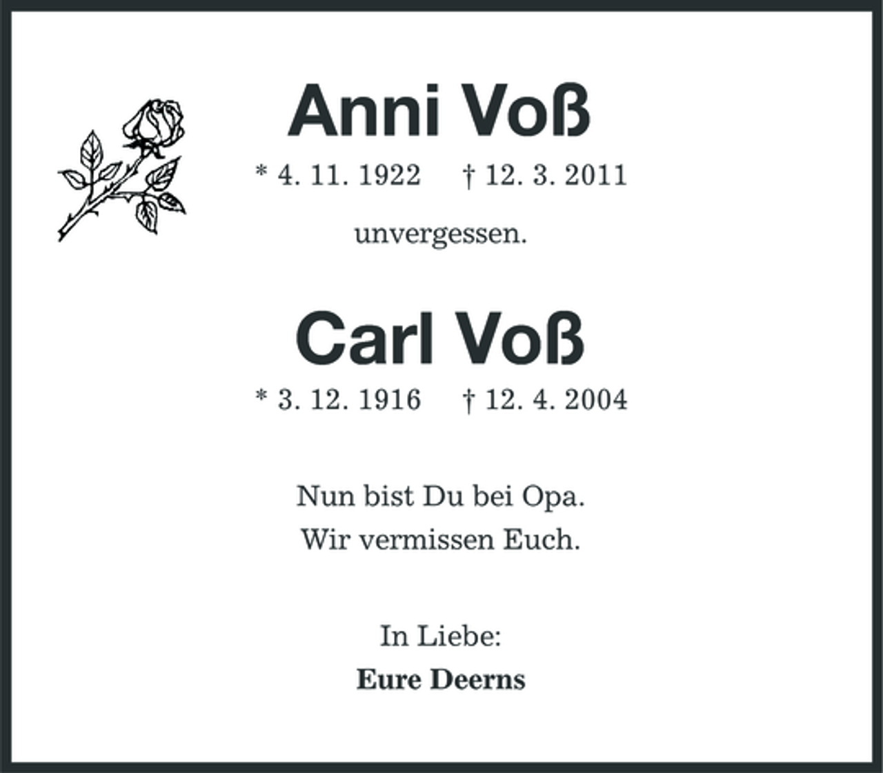 <p>Anni Voß<br />* 4. 11. 1922 † 12. 3. 2011</p><p>unvergessen.</p><p>Carl Voß<br />* 3. 12. 1916 † 12. 4. 2004<br />Nun bist Du bei Opa.<br />Wir vermissen Euch.<br />In Liebe:<br />Eure Deerns</p>