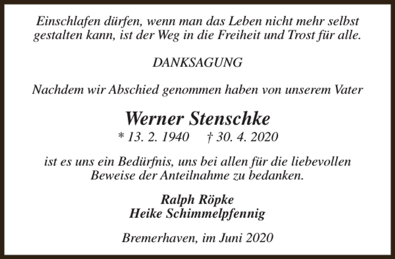 <p>Einschlafen dürfen, wenn man das Leben nicht mehr selbst<br />gestalten kann, ist der Weg in die Freiheit und Trost für alle.<br />DANKSAGUNG<br />Nachdem wir Abschied genommen haben von unserem Vater</p><p>Werner Stenschke</p><p>* 13. 2. 1940</p><p>† 30. 4. 2020</p><p>ist es uns ein Bedürfnis, uns bei allen für die liebevollen<br />Beweise der Anteilnahme zu bedanken.<br />Ralph Röpke<br />Heike Schimmelpfennig<br />Bremerhaven, im Juni 2020</p>