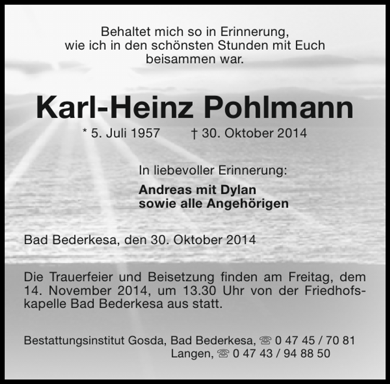 <p>Behaltet mich so in Erinnerung,<br />wie ich in den schönsten Stunden mit Euch<br />beisammen war.</p><p>Karl-Heinz Pohlmann<br />* 5. Juli 1957</p><p>† 30. Oktober 2014</p><p>In liebevoller Erinnerung:<br />Andreas mit Dylan<br />sowie alle Angehörigen<br />Bad Bederkesa, den 30. Oktober 2014<br />Die Trauerfeier und Beisetzung finden am Freitag, dem<br />14. November 2014, um 13.30 Uhr von der Friedhofskapelle Bad Bederkesa aus statt.<br />Bestattungsinstitut Gosda, Bad Bederkesa, s 0 47 45 / 70 81<br />Langen, s 0 47 43 / 94 88 50</p>