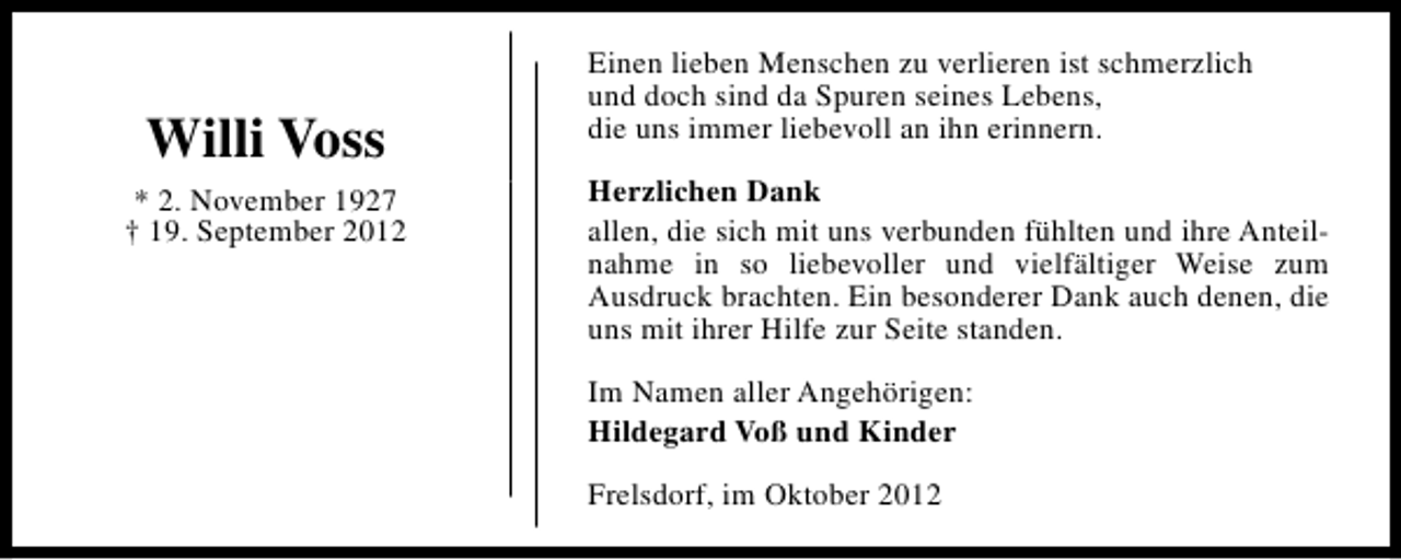 <p>Willi Voss<br />* 2. November 1927<br />† 19. September 2012</p><p>Einen lieben Menschen zu verlieren ist schmerzlich<br />und doch sind da Spuren seines Lebens,<br />die uns immer liebevoll an ihn erinnern.<br />Herzlichen Dank<br />allen, die sich mit uns verbunden fühlten und ihre Anteilnahme in so liebevoller und vielfältiger Weise zum<br />Ausdruck brachten. Ein besonderer Dank auch denen, die<br />uns mit ihrer Hilfe zur Seite standen.<br />Im Namen aller Angehörigen:<br />Hildegard Voß und Kinder<br />Frelsdorf, im Oktober 2012</p>
