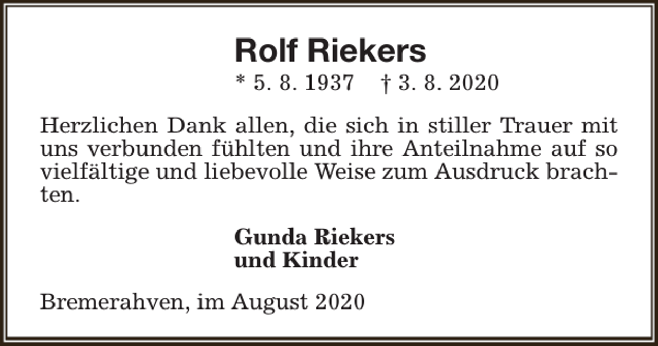 <p>Rolf Riekers<br />* 5. 8. 1937</p><p>† 3. 8. 2020</p><p>Herzlichen Dank allen, die sich in stiller Trauer mit<br />uns verbunden fühlten und ihre Anteilnahme auf so<br />vielfältige und liebevolle Weise zum Ausdruck brachten.<br />Gunda Riekers<br />und Kinder<br />Bremerahven, im August 2020</p>