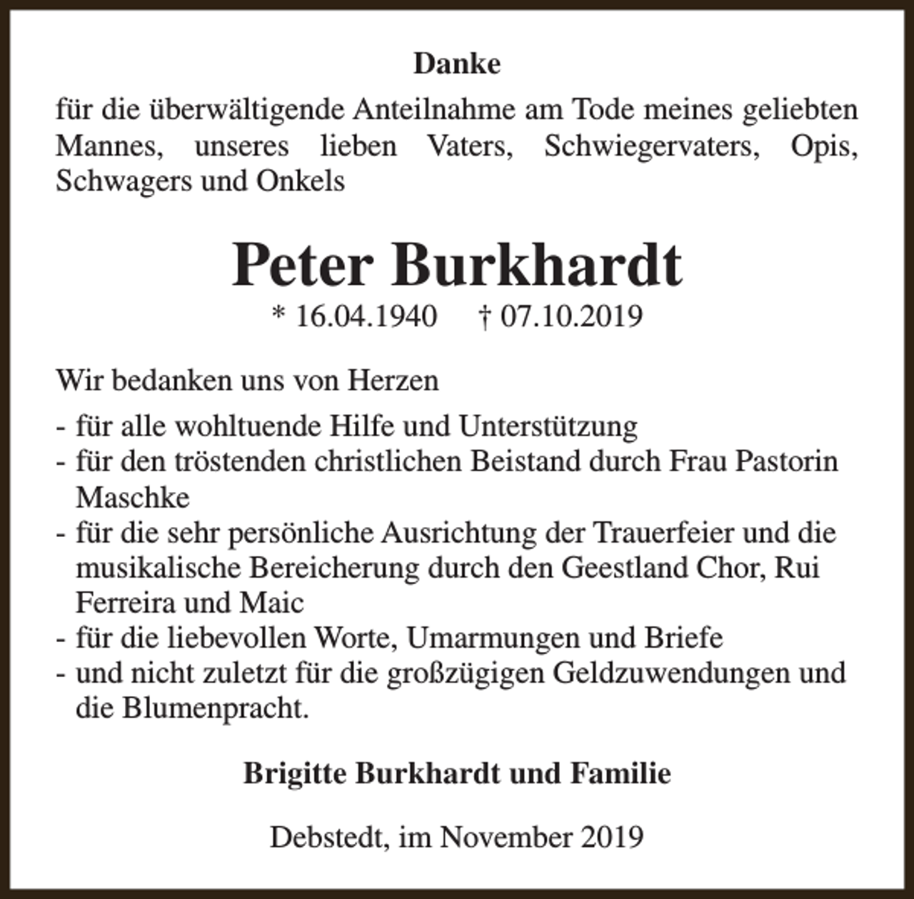 <p>Danke<br />für die überwältigende Anteilnahme am Tode meines geliebten<br />Mannes, unseres lieben Vaters, Schwiegervaters, Opis,<br />Schwagers und Onkels</p><p>Peter Burkhardt<br />* 16.04.1940</p><p>† 07.10.2019</p><p>Wir bedanken uns von Herzen<br />- für alle wohltuende Hilfe und Unterstützung<br />- für den tröstenden christlichen Beistand durch Frau Pastorin<br />Maschke<br />- für die sehr persönliche Ausrichtung der Trauerfeier und die<br />musikalische Bereicherung durch den Geestland Chor, Rui<br />Ferreira und Maic<br />- für die liebevollen Worte, Umarmungen und Briefe<br />- und nicht zuletzt für die großzügigen Geldzuwendungen und<br />die Blumenpracht.<br />Brigitte Burkhardt und Familie<br />Debstedt, im November 2019</p>