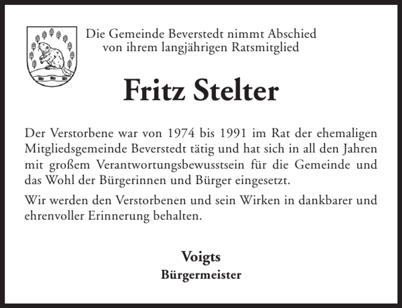 <p>Die Gemeinde Beverstedt nimmt Abschied<br />von ihrem langjährigen Ratsmitglied</p><p>Fritz Stelter<br />Der Verstorbene war von 1974 bis 1991 im Rat der ehemaligen<br />Mitgliedsgemeinde Beverstedt tätig und hat sich in all den Jahren<br />mit großem Verantwortungsbewusstsein für die Gemeinde und<br />das Wohl der Bürgerinnen und Bürger eingesetzt.<br />Wir werden den Verstorbenen und sein Wirken in dankbarer und<br />ehrenvoller Erinnerung behalten.</p><p>Voigts</p><p>Bürgermeister</p>
