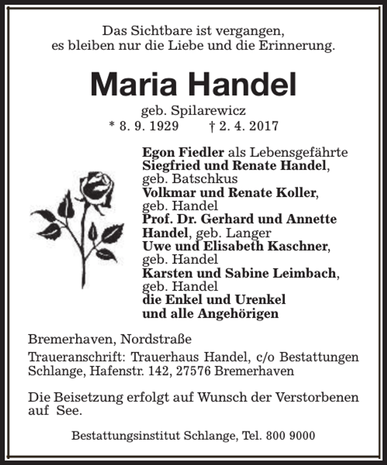 <p>Das Sichtbare ist vergangen,<br />es bleiben nur die Liebe und die Erinnerung.</p><p>Maria Handel<br />geb. Spilarewicz<br />* 8. 9. 1929<br />† 2. 4. 2017</p><p>Egon Fiedler als Lebensgefährte<br />Siegfried und Renate Handel,<br />geb. Batschkus<br />Volkmar und Renate Koller,<br />geb. Handel<br />Prof. Dr. Gerhard und Annette<br />Handel, geb. Langer<br />Uwe und Elisabeth Kaschner,<br />geb. Handel<br />Karsten und Sabine Leimbach,<br />geb. Handel<br />die Enkel und Urenkel<br />und alle Angehörigen<br />Bremerhaven, Nordstraße<br />Traueranschrift: Trauerhaus Handel, c/o Bestattungen<br />Schlange, Hafenstr. 142, 27576 Bremerhaven<br />Die Beisetzung erfolgt auf Wunsch der Verstorbenen<br />auf See.<br />Bestattungsinstitut Schlange, Tel. 800 9000</p>