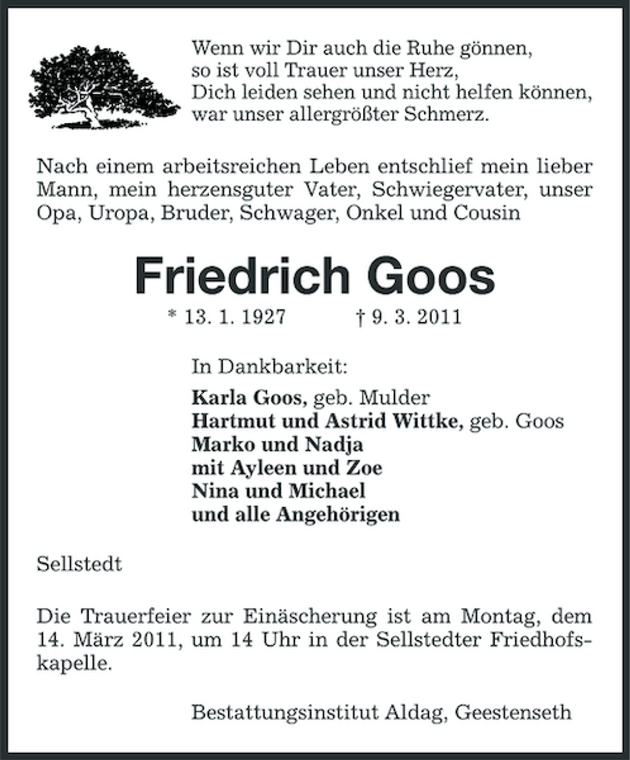 <p>Wenn wir Dir auch die Ruhe gönnen, so ist voll Trauer unser Herz, Dich leiden sehen und nicht helfen können, war unser allergrößter Schmerz.</p><p>Nach einem arbeitsreichen Leben entschlief mein lieber Mann, mein herzensguter Vater, Schwiegervater, unser Opa, Uropa, Bruder, Schwager, Onkel und Cousin</p><p>Friedrich Goos<br />* 13. 1. 1927 † 9. 3. 2011 In Dankbarkeit: Karla Goos, geb. Mulder Hartmut und Astrid Wittke, geb. Goos Marko und Nadja mit Ayleen und Zoe Nina und Michael und alle Angehörigen Sellstedt Die Trauerfeier zur Einäscherung ist am Montag, dem 14. März 2011, um 14 Uhr in der Sellstedter Friedhofskapelle. Bestattungsinstitut Aldag, Geestenseth</p>