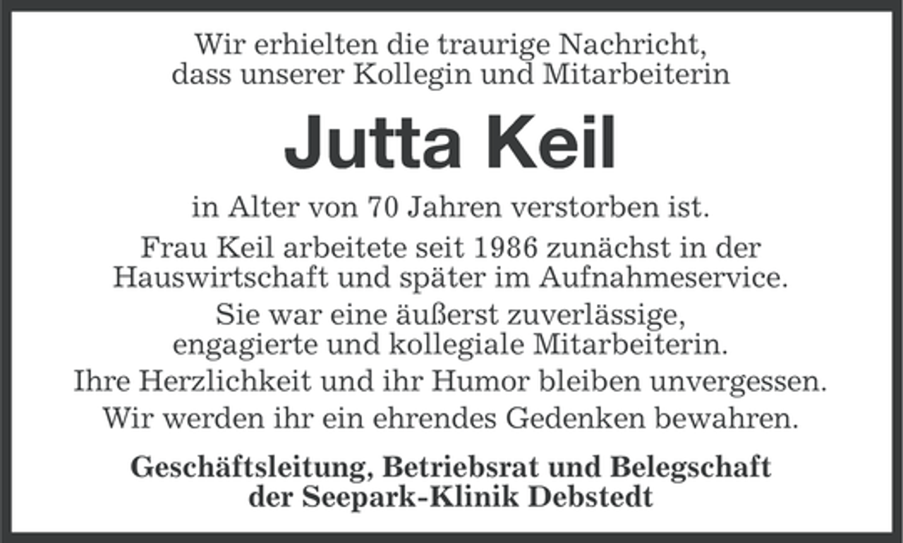 <p>Wir erhielten die traurige Nachricht,<br />dass unserer Kollegin und Mitarbeiterin</p><p>Jutta Keil<br />in Alter von 70 Jahren verstorben ist.<br />Frau Keil arbeitete seit 1986 zunächst in der<br />Hauswirtschaft und später im Aufnahmeservice.<br />Sie war eine äußerst zuverlässige,<br />engagierte und kollegiale Mitarbeiterin.<br />Ihre Herzlichkeit und ihr Humor bleiben unvergessen.<br />Wir werden ihr ein ehrendes Gedenken bewahren.<br />Geschäftsleitung, Betriebsrat und Belegschaft<br />der Seepark-Klinik Debstedt</p>