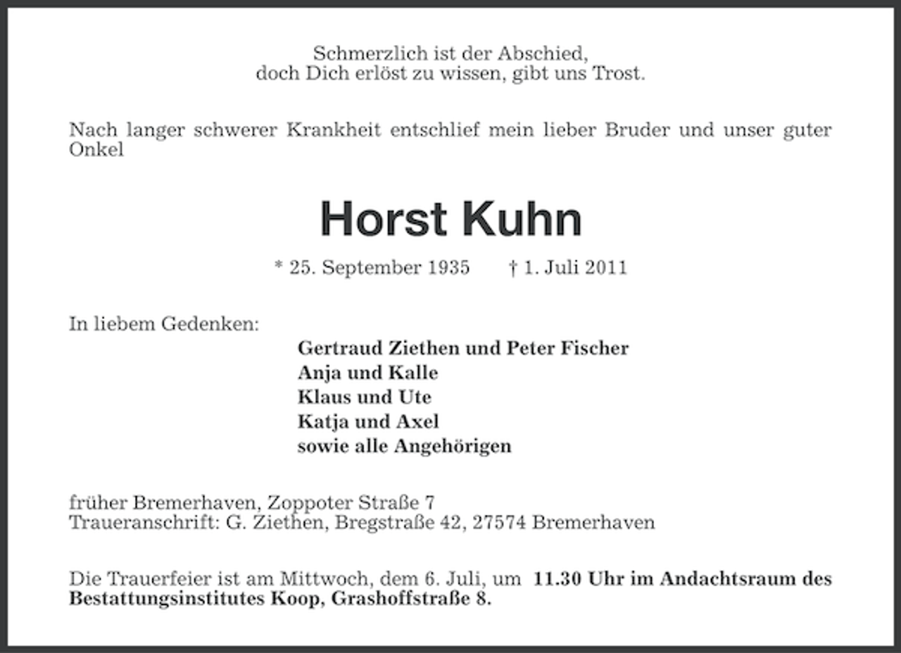 <p>Schmerzlich ist der Abschied,<br />doch Dich erlöst zu wissen, gibt uns Trost.<br />Nach langer schwerer Krankheit entschlief mein lieber Bruder und unser guter<br />Onkel</p><p>Horst Kuhn<br />* 25. September 1935</p><p>† 1. Juli 2011</p><p>In liebem Gedenken:<br />Gertraud Ziethen und Peter Fischer<br />Anja und Kalle<br />Klaus und Ute<br />Katja und Axel<br />sowie alle Angehörigen<br />früher Bremerhaven, Zoppoter Straße 7<br />Traueranschrift: G. Ziethen, Bregstraße 42, 27574 Bremerhaven<br />Die Trauerfeier ist am Mittwoch, dem 6. Juli, um 11.30 Uhr im Andachtsraum des<br />Bestattungsinstitutes Koop, Grashoffstraße 8.</p>