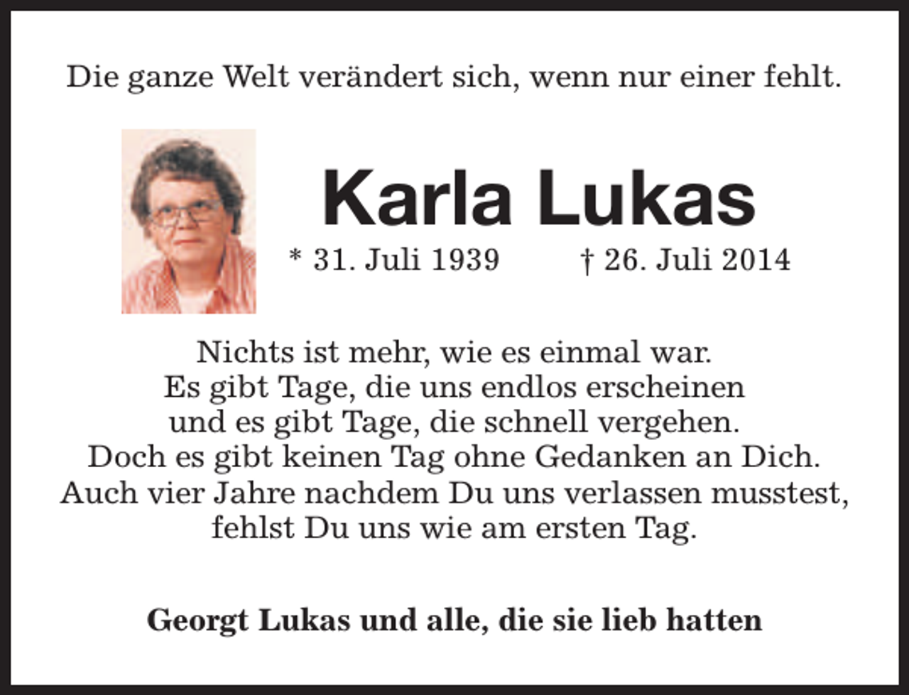 <p>Die ganze Welt verändert sich, wenn nur einer fehlt.</p><p>Karla Lukas</p><p>* 31. Juli 1939</p><p>† 26. Juli 2014</p><p>Nichts ist mehr, wie es einmal war.<br />Es gibt Tage, die uns endlos erscheinen<br />und es gibt Tage, die schnell vergehen.<br />Doch es gibt keinen Tag ohne Gedanken an Dich.<br />Auch vier Jahre nachdem Du uns verlassen musstest,<br />fehlst Du uns wie am ersten Tag.<br />Georgt Lukas und alle, die sie lieb hatten</p>