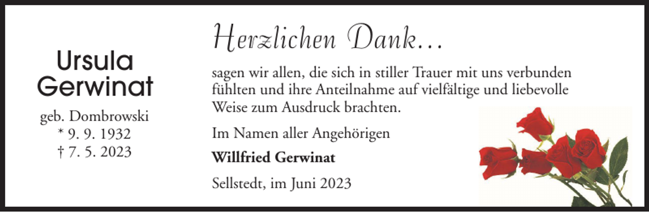 <p>Ursula<br />Gerwinat<br />geb. Dombrowski<br />* 9. 9. 1932<br />† 7. 5. 2023</p><p>Herzlichen Dank...<br />sagen wir allen, die sich in stiller Trauer mit uns verbunden<br />fühlten und ihre Anteilnahme auf vielfältige und liebevolle<br />Weise zum Ausdruck brachten.<br />Im Namen aller Angehörigen<br />Willfried Gerwinat<br />Sellstedt, im Juni 2023</p>
