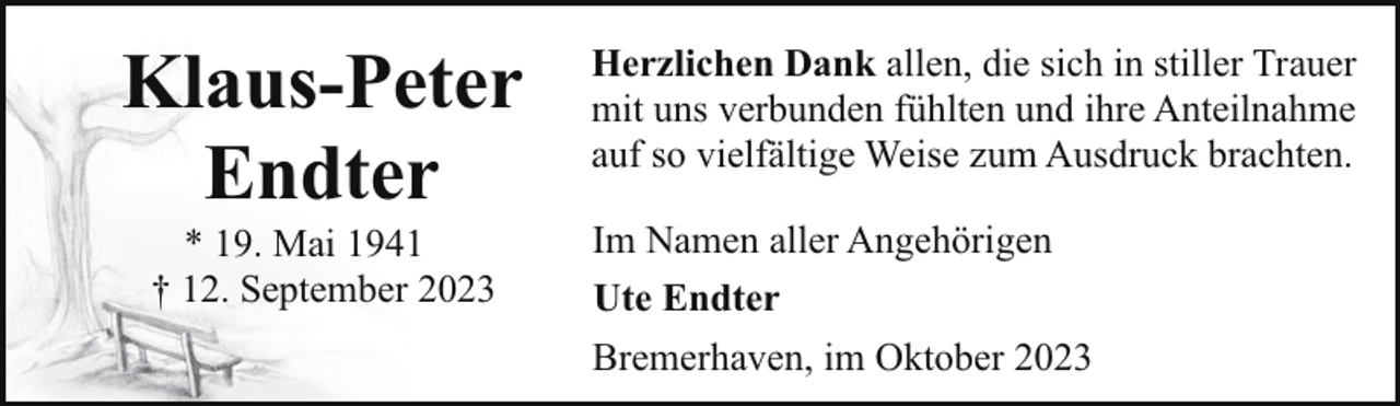 <p>Klaus-Peter<br />Endter<br />* 19. Mai 1941<br />† 12. September 2023</p><p>Herzlichen Dank allen, die sich in stiller Trauer<br />mit uns verbunden fühlten und ihre Anteilnahme<br />auf so vielfältige Weise zum Ausdruck brachten.<br />Im Namen aller Angehörigen<br />Ute Endter<br />Bremerhaven, im Oktober 2023</p>
