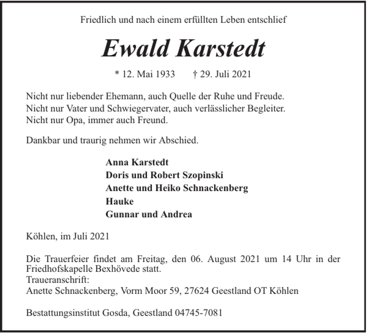 <p>Friedlich und nach einem erfüllten Leben entschlief</p><p>Ewald Karstedt<br />* 12. Mai 1933</p><p>† 29. Juli 2021</p><p>Nicht nur liebender Ehemann, auch Quelle der Ruhe und Freude.<br />Nicht nur Vater und Schwiegervater, auch verlässlicher Begleiter.<br />Nicht nur Opa, immer auch Freund.<br />Dankbar und traurig nehmen wir Abschied.<br />Anna Karstedt<br />Doris und Robert Szopinski<br />Anette und Heiko Schnackenberg<br />Hauke<br />Gunnar und Andrea<br />Köhlen, im Juli 2021<br />Die Trauerfeier findet am Freitag, den 06. August 2021 um 14 Uhr in der<br />Friedhofskapelle Bexhövede statt.<br />Traueranschrift:<br />Anette Schnackenberg, Vorm Moor 59, 27624 Geestland OT Köhlen<br />Bestattungsinstitut Gosda, Geestland 04745-7081</p>