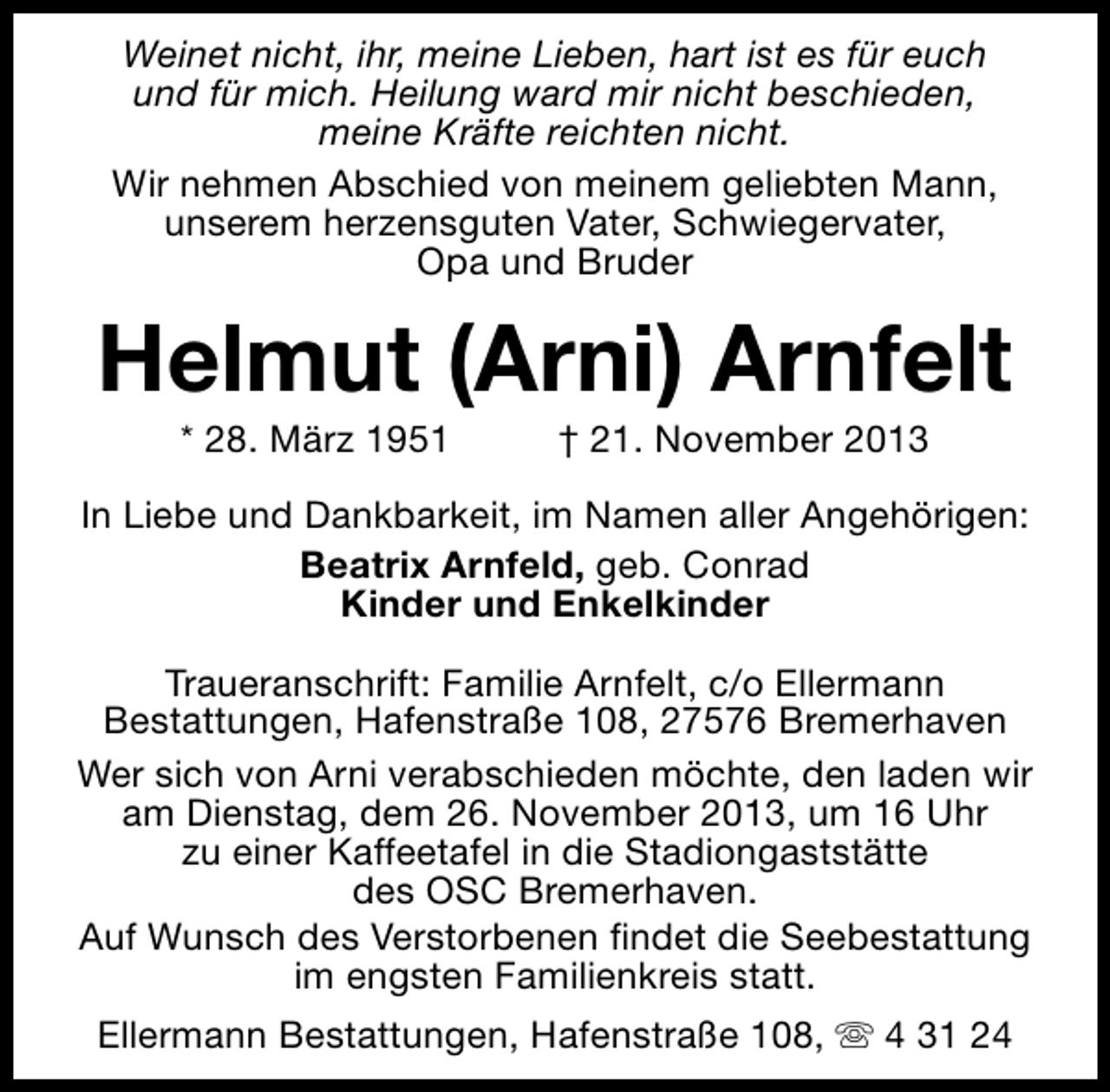 <p>Weinet nicht, ihr, meine Lieben, hart ist es für euch<br />und für mich. Heilung ward mir nicht beschieden,<br />meine Kräfte reichten nicht.<br />Wir nehmen Abschied von meinem geliebten Mann,<br />unserem herzensguten Vater, Schwiegervater,<br />Opa und Bruder</p>
<p>Helmut (Arni) Arnfelt<br />* 28. März 1951</p>
<p>† 21. November 2013</p>
<p>In Liebe und Dankbarkeit, im Namen aller Angehörigen:<br />Beatrix Arnfeld, geb. Conrad<br />Kinder und Enkelkinder<br />Traueranschrift: Familie Arnfelt, c/o Ellermann<br />Bestattungen, Hafenstraße 108, 27576 Bremerhaven<br />Wer sich von Arni verabschieden möchte, den laden wir<br />am Dienstag, dem 26. November 2013, um 16 Uhr<br />zu einer Kaffeetafel in die Stadiongaststätte<br />des OSC Bremerhaven.<br />Auf Wunsch des Verstorbenen findet die Seebestattung<br />im engsten Familienkreis statt.<br />Ellermann Bestattungen, Hafenstraße 108, s 4 31 24</p>