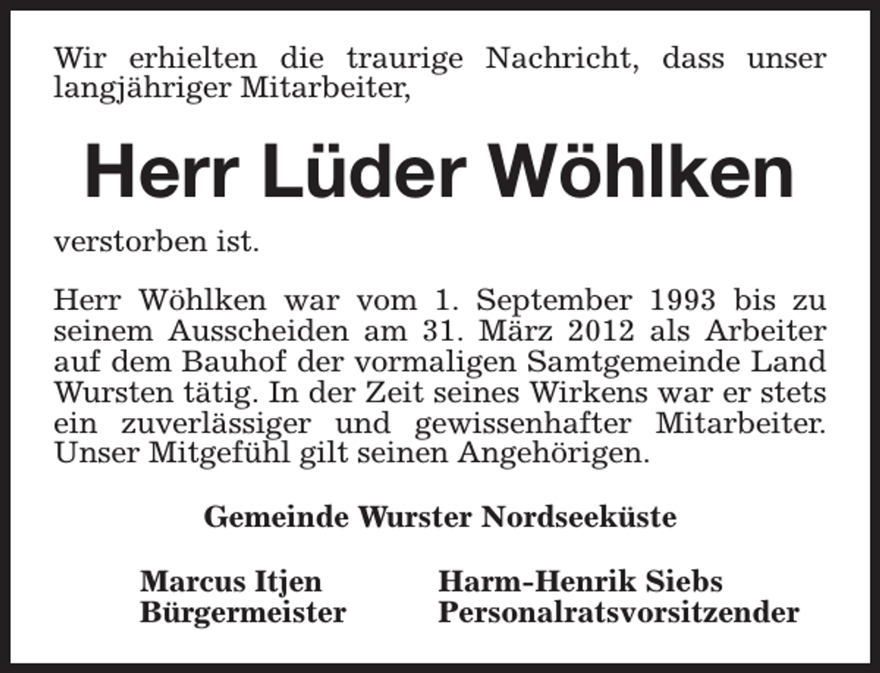 <p>Wir erhielten die traurige Nachricht, dass unser<br />langjähriger Mitarbeiter,</p><p>Herr Lüder Wöhlken</p><p>verstorben ist.</p><p>Herr Wöhlken war vom 1. September 1993 bis zu<br />seinem Ausscheiden am 31. März 2012 als Arbeiter<br />auf dem Bauhof der vormaligen Samtgemeinde Land<br />Wursten tätig. In der Zeit seines Wirkens war er stets<br />ein zuverlässiger und gewissenhafter Mitarbeiter.<br />Unser Mitgefühl gilt seinen Angehörigen.<br />Gemeinde Wurster Nordseeküste<br />Marcus Itjen<br />Bürgermeister</p><p>Harm-Henrik Siebs<br />Personalratsvorsitzender</p>