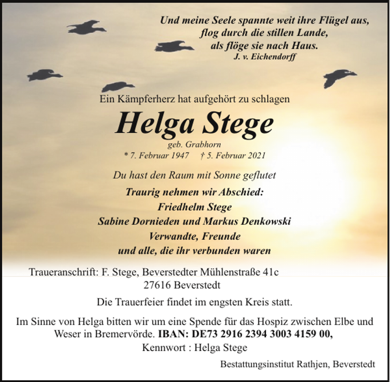 <p>Und meine Seele spannte weit ihre Flügel aus,<br />flog durch die stillen Lande,<br />als flöge sie nach Haus.<br />J. v. Eichendorff</p><p>Ein Kämpferherz hat aufgehört zu schlagen</p><p>Helga Stege<br />geb. Grabhorn<br />* 7. Februar 1947 † 5. Februar 2021</p><p>Du hast den Raum mit Sonne geflutet<br />Traurig nehmen wir Abschied:<br />Friedhelm Stege<br />Sabine Dornieden und Markus Denkowski<br />Verwandte, Freunde<br />und alle, die ihr verbunden waren<br />Traueranschrift: F. Stege, Beverstedter Mühlenstraße 41c<br />27616 Beverstedt<br />Die Trauerfeier findet im engsten Kreis statt.<br />Im Sinne von Helga bitten wir um eine Spende für das Hospiz zwischen Elbe und<br />Weser in Bremervörde. IBAN: DE73 2916 2394 3003 4159 00,<br />Kennwort : Helga Stege<br />Bestattungsinstitut Rathjen, Beverstedt</p>