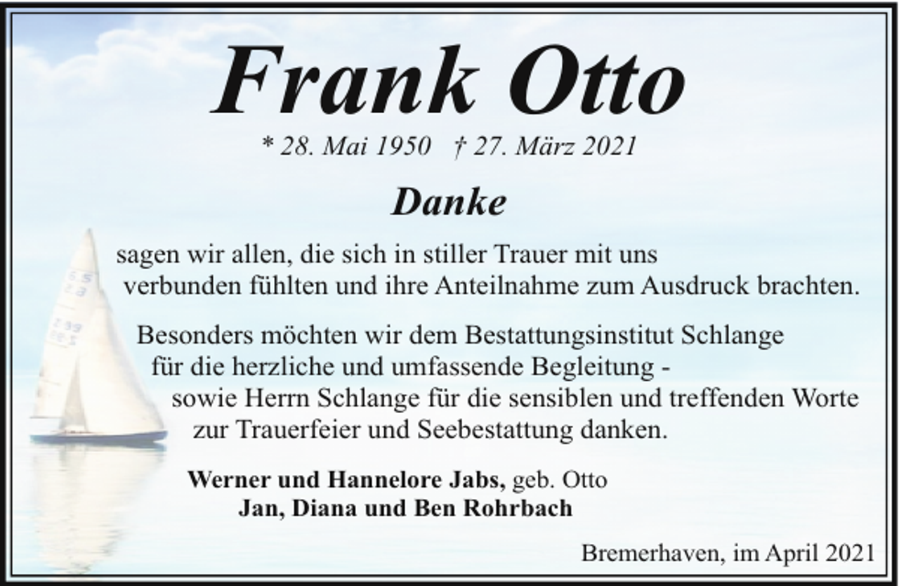 <p>Frank Otto<br />* 28. Mai 1950 † 27. März 2021</p><p>Danke<br />sagen wir allen, die sich in stiller Trauer mit uns<br />verbunden fühlten und ihre Anteilnahme zum Ausdruck brachten.<br />Besonders möchten wir dem Bestattungsinstitut Schlange<br />für die herzliche und umfassende Begleitung sowie Herrn Schlange für die sensiblen und treffenden Worte<br />zur Trauerfeier und Seebestattung danken.<br />Werner und Hannelore Jabs, geb. Otto<br />Jan, Diana und Ben Rohrbach<br />Bremerhaven, im April 2021</p>
