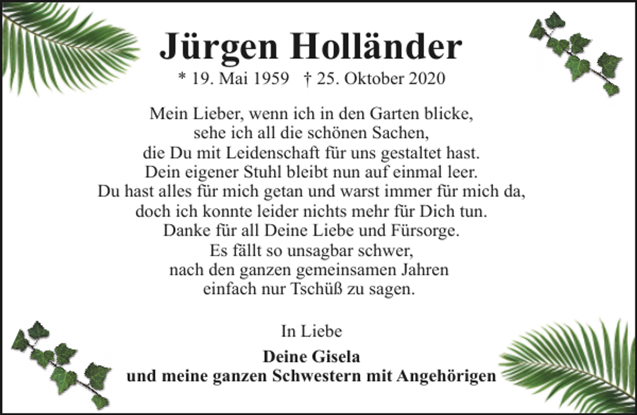 <p>Jürgen Holländer<br />* 19. Mai 1959 † 25. Oktober 2020</p><p>Mein Lieber, wenn ich in den Garten blicke,<br />sehe ich all die schönen Sachen,<br />die Du mit Leidenschaft für uns gestaltet hast.<br />Dein eigener Stuhl bleibt nun auf einmal leer.<br />Du hast alles für mich getan und warst immer für mich da,<br />doch ich konnte leider nichts mehr für Dich tun.<br />Danke für all Deine Liebe und Fürsorge.<br />Es fällt so unsagbar schwer,<br />nach den ganzen gemeinsamen Jahren<br />einfach nur Tschüß zu sagen.<br />In Liebe<br />Deine Gisela<br />und meine ganzen Schwestern mit Angehörigen</p>