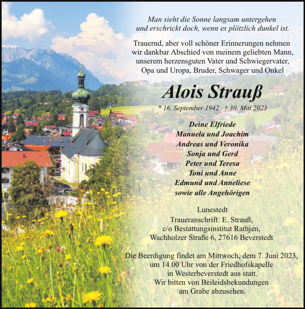 <p>Man sieht die Sonne langsam untergehen<br />und erschrickt doch, wenn es plötzlich dunkel ist.<br />Trauernd, aber voll schöner Erinnerungen nehmen<br />wir dankbar Abschied von meinem geliebten Mann,<br />unserem herzensguten Vater und Schwiegervater,<br />Opa und Uropa, Bruder, Schwager und Onkel</p><p>Alois Strauß</p><p>* 16. September 1942 † 30. Mai 2023</p><p>Deine Elfriede<br />Manuela und Joachim<br />Andreas und Veronika<br />Sonja und Gerd<br />Peter und Teresa<br />Toni und Anne<br />Edmund und Anneliese<br />sowie alle Angehörigen<br />Lunestedt<br />Traueranschrift: E. Strauß,<br />c/o Bestattungsinstitut Rathjen,<br />Wachholzer Straße 6, 27616 Beverstedt<br />Die Beerdigung findet am Mittwoch, dem 7. Juni 2023,<br />um 14.00 Uhr von der Friedhofskapelle<br />in Westerbeverstedt aus statt.<br />Wir bitten von Beileidsbekundungen<br />am Grabe abzusehen.</p>