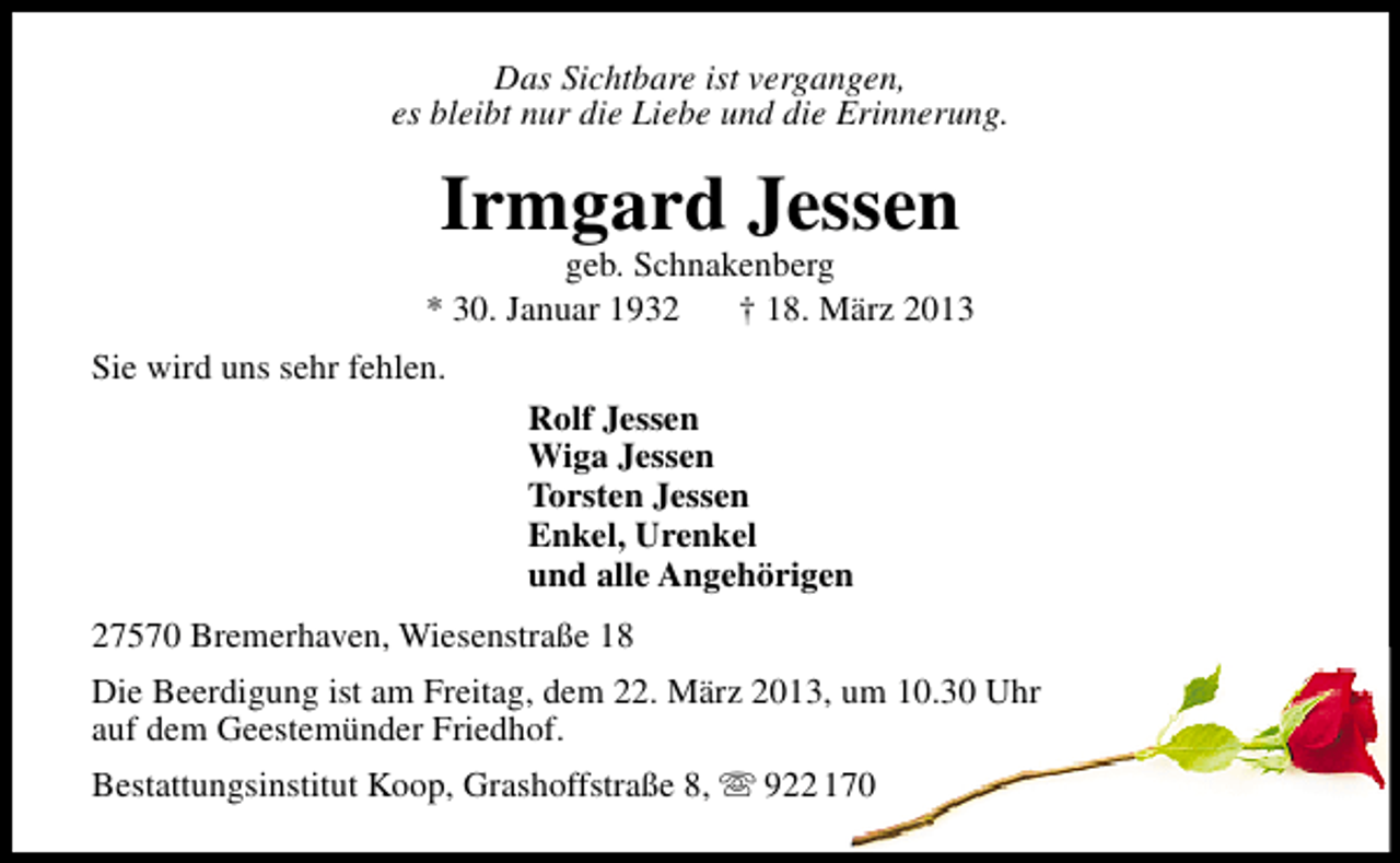 <p>Das Sichtbare ist vergangen,<br />es bleibt nur die Liebe und die Erinnerung.</p>
<p>Irmgard Jessen</p>
<p>geb. Schnakenberg<br />* 30. Januar 1932<br />† 18. März 2013<br />Sie wird uns sehr fehlen.<br />Rolf Jessen<br />Wiga Jessen<br />Torsten Jessen<br />Enkel, Urenkel<br />und alle Angehörigen<br />27570 Bremerhaven, Wiesenstraße 18<br />Die Beerdigung ist am Freitag, dem 22. März 2013, um 10.30 Uhr<br />auf dem Geestemünder Friedhof.<br />Bestattungsinstitut Koop, Grashoffstraße 8,  922 170</p>