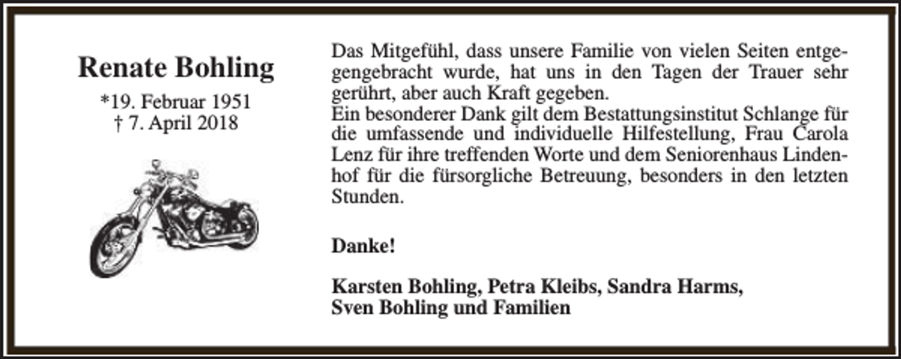 <p>Renate Bohling<br />*19. Februar 1951<br />† 7. April 2018</p><p>Das Mitgefühl, dass unsere Familie von vielen Seiten entgegengebracht wurde, hat uns in den Tagen der Trauer sehr<br />gerührt, aber auch Kraft gegeben.<br />Ein besonderer Dank gilt dem Bestattungsinstitut Schlange für<br />die umfassende und individuelle Hilfestellung, Frau Carola<br />Lenz für ihre treffenden Worte und dem Seniorenhaus Lindenhof für die fürsorgliche Betreuung, besonders in den letzten<br />Stunden.<br />Danke!<br />Karsten Bohling, Petra Kleibs, Sandra Harms,<br />Sven Bohling und Familien</p>
