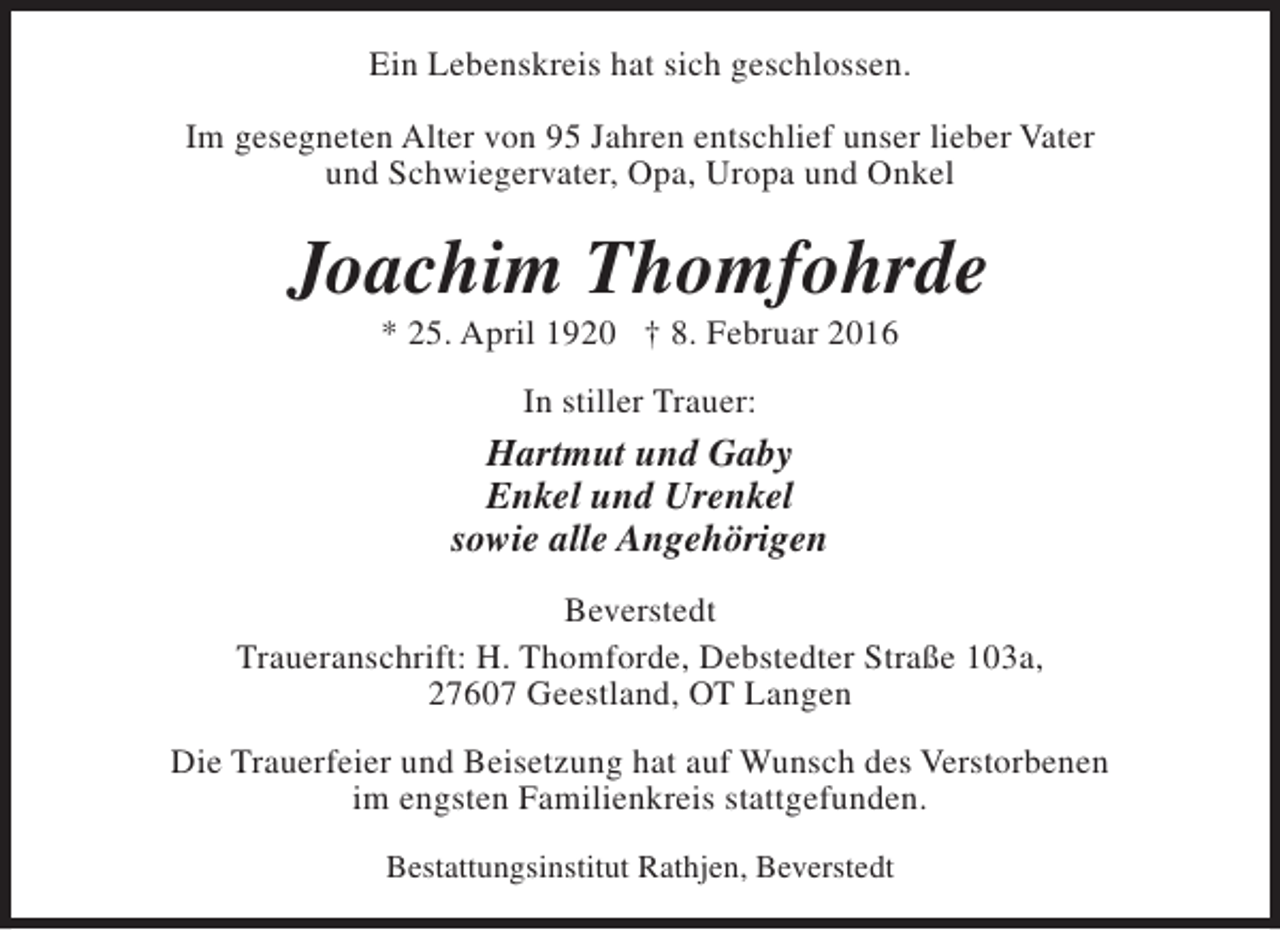 <p>Ein Lebenskreis hat sich geschlossen.<br />Im gesegneten Alter von 95 Jahren entschlief unser lieber Vater<br />und Schwiegervater, Opa, Uropa und Onkel</p><p>Joachim Thomfohrde<br />* 25. April 1920 † 8. Februar 2016<br />In stiller Trauer:</p><p>Hartmut und Gaby<br />Enkel und Urenkel<br />sowie alle Angehörigen<br />Beverstedt<br />Traueranschrift: H. Thomforde, Debstedter Straße 103a,<br />27607 Geestland, OT Langen<br />Die Trauerfeier und Beisetzung hat auf Wunsch des Verstorbenen<br />im engsten Familienkreis stattgefunden.<br />Bestattungsinstitut Rathjen, Beverstedt</p>