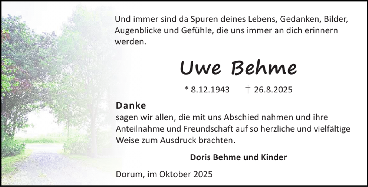 <p>Und immer sind da Spuren deines Lebens, Gedanken, Bilder,<br />Augenblicke und Gefühle, die uns immer an dich erinnern<br />werden.</p><p>Uwe Behme<br />* 8.12.1943</p><p>† 26.8.2025</p><p>Danke</p><p>sagen wir allen, die mit uns Abschied nahmen und ihre<br />Anteilnahme und Freundschaft auf so herzliche und vielfältige<br />Weise zum Ausdruck brachten.<br />Doris Behme und Kinder<br />Dorum, im Oktober 2025</p>