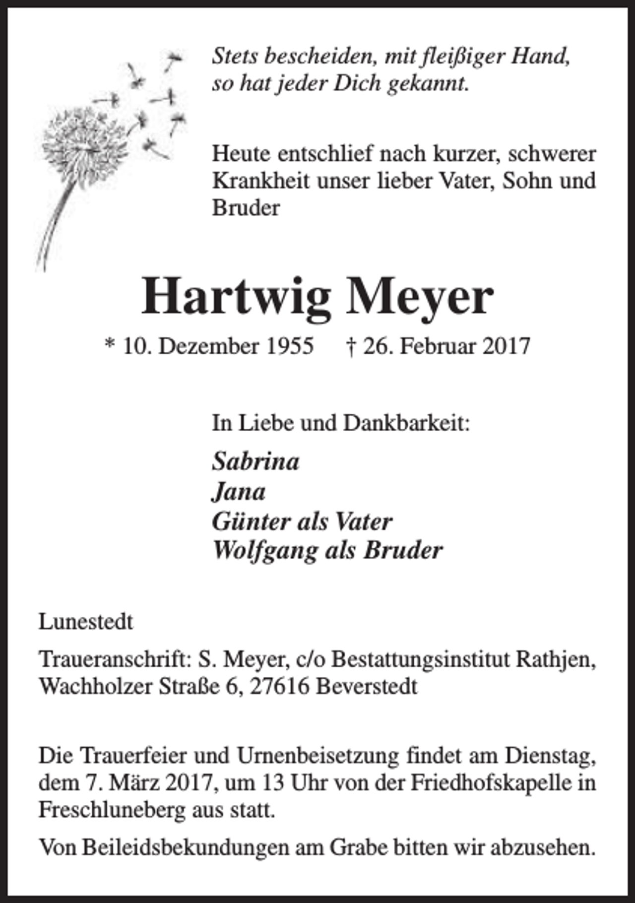 <p>Stets bescheiden, mit fleißiger Hand,<br />so hat jeder Dich gekannt.<br />Heute entschlief nach kurzer, schwerer<br />Krankheit unser lieber Vater, Sohn und<br />Bruder</p><p>Hartwig Meyer</p><p>* 10. Dezember 1955</p><p>† 26. Februar 2017</p><p>In Liebe und Dankbarkeit:</p><p>Sabrina<br />Jana<br />Günter als Vater<br />Wolfgang als Bruder<br />Lunestedt<br />Traueranschrift: S. Meyer, c/o Bestattungsinstitut Rathjen,<br />Wachholzer Straße 6, 27616 Beverstedt<br />Die Trauerfeier und Urnenbeisetzung findet am Dienstag,<br />dem 7. März 2017, um 13 Uhr von der Friedhofskapelle in<br />Freschluneberg aus statt.<br />Von Beileidsbekundungen am Grabe bitten wir abzusehen.</p>
