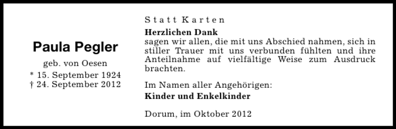 <p>Paula Pegler<br />geb. von Oesen<br />* 15. September 1924<br />† 24. September 2012</p><p>Statt Karten<br />Herzlichen Dank<br />sagen wir allen, die mit uns Abschied nahmen, sich in<br />stiller Trauer mit uns verbunden fühlten und ihre<br />Anteilnahme auf vielfältige Weise zum Ausdruck<br />brachten.<br />Im Namen aller Angehörigen:<br />Kinder und Enkelkinder<br />Dorum, im Oktober 2012</p>