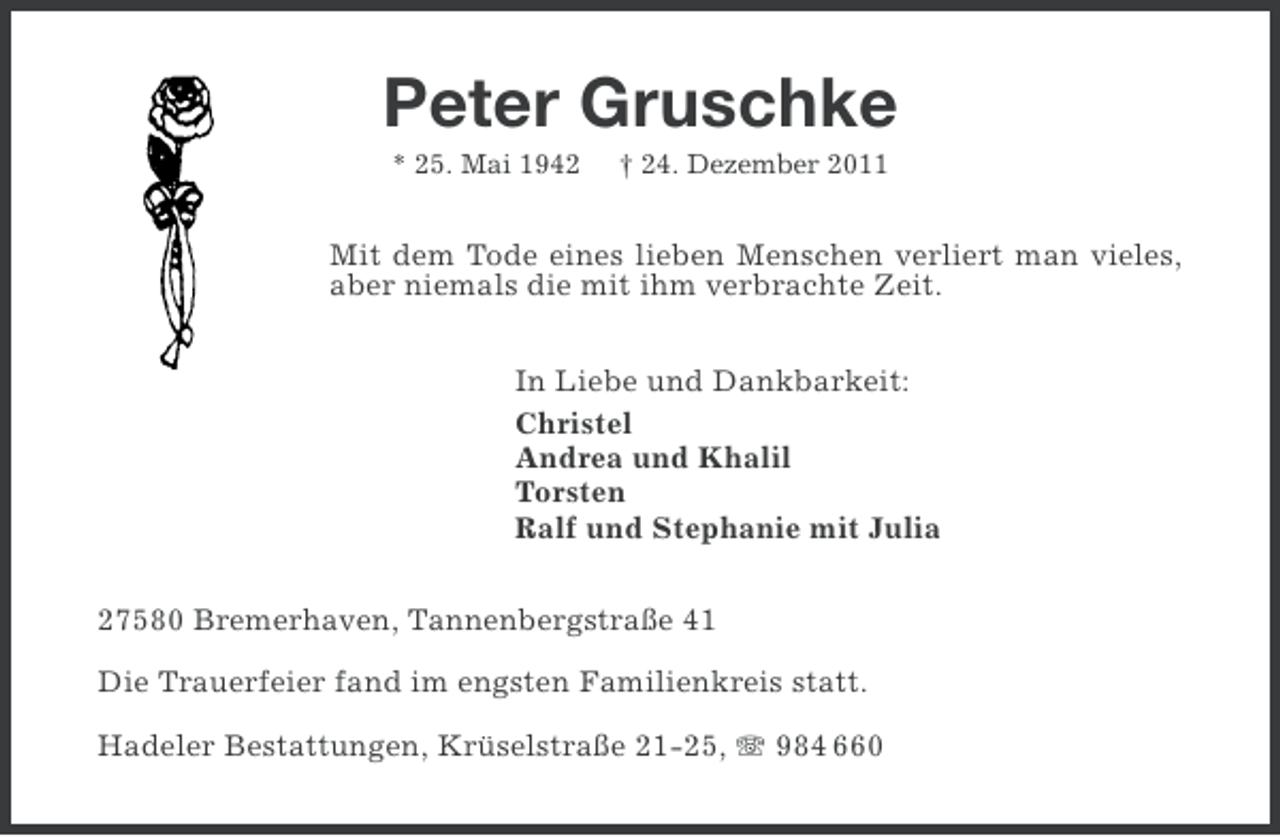 <p>Peter Gruschke<br />* 25. Mai 1942</p><p>† 24. Dezember 2011</p><p>Mit dem Tode eines lieben Menschen verliert man vieles,<br />aber niemals die mit ihm verbrachte Zeit.<br />In Liebe und Dankbarkeit:<br />Christel<br />Andrea und Khalil<br />Torsten<br />Ralf und Stephanie mit Julia<br />27580 Bremerhaven, Tannenbergstraße 41<br />Die Trauerfeier fand im engsten Familienkreis statt.<br />Hadeler Bestattungen, Krüselstraße 21-25, 984 660</p>