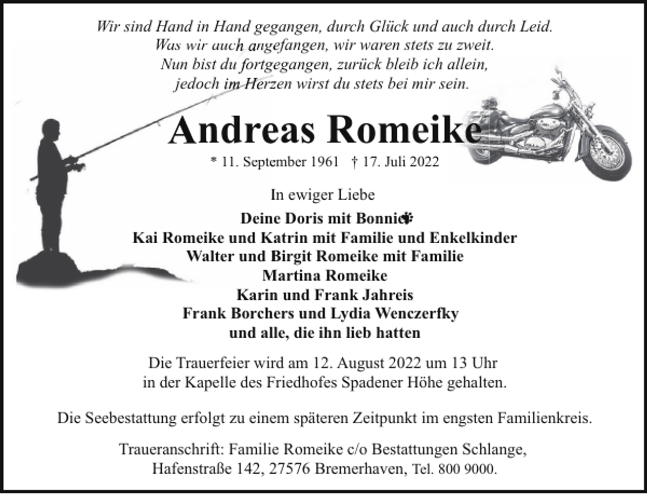 <p>Wir sind Hand in Hand gegangen, durch Glück und auch durch Leid.<br />W wir<br />Was<br />i auch ngeefangen, wir waren stets zu zweit.<br />Nun bist du ortgeegangen, zurück bleib ich allein,<br />jedoch<br />rzzen wirst du stets bei mir sein.</p><p>ndreeas Romeike<br />* 11. Septeember 1961 † 17. Juli 2022</p><p>IIn ewiger Liebe<br />Deinee Doris mit Bonnie<br />Kai Romeike und Kaatrin mit Familie und Enkelkinder<br />Walter und B<br />Birgit Romeike mit Familie<br />Martina Romeike<br />M<br />Karin<br />K<br />i und Frank Jahreis<br />Frank Borchers und Lydia Wenczerfky<br />und alle, die ihn lieb hatten<br />Die Trauerfeier wird am 12. August 2022 um 13 Uhr<br />in der Kapelle des Friedhofes Spadener Höhe gehalten.<br />Die Seebestattung erfolgt zu einem späteren Zeitpunkt im engsten Familienkreis.<br />Traueranschrift: Familie Romeike c/o Bestattungen Schlange,<br />Hafenstraße 142, 27576 Bremerhaven, Tel. 800 9000.</p>