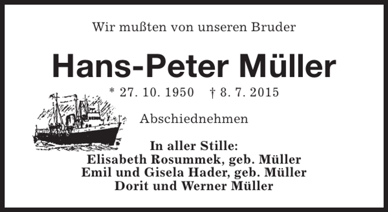 <p>Wir mußten von unseren Bruder</p><p>Hans-Peter Müller<br />* 27. 10. 1950</p><p>† 8. 7. 2015</p><p>Abschiednehmen<br />In aller Stille:<br />Elisabeth Rosummek, geb. Müller<br />Emil und Gisela Hader, geb. Müller<br />Dorit und Werner Müller</p>