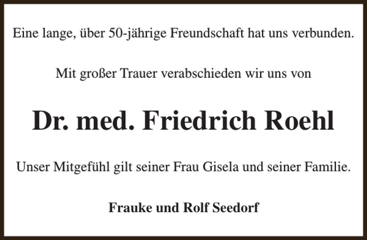 <p>Eine lange, über 50-jährige Freundschaft hat uns verbunden.<br />Mit großer Trauer verabschieden wir uns von</p><p>Dr. med. Friedrich Roehl<br />Unser Mitgefühl gilt seiner Frau Gisela und seiner Familie.<br />Frauke und Rolf Seedorf</p>