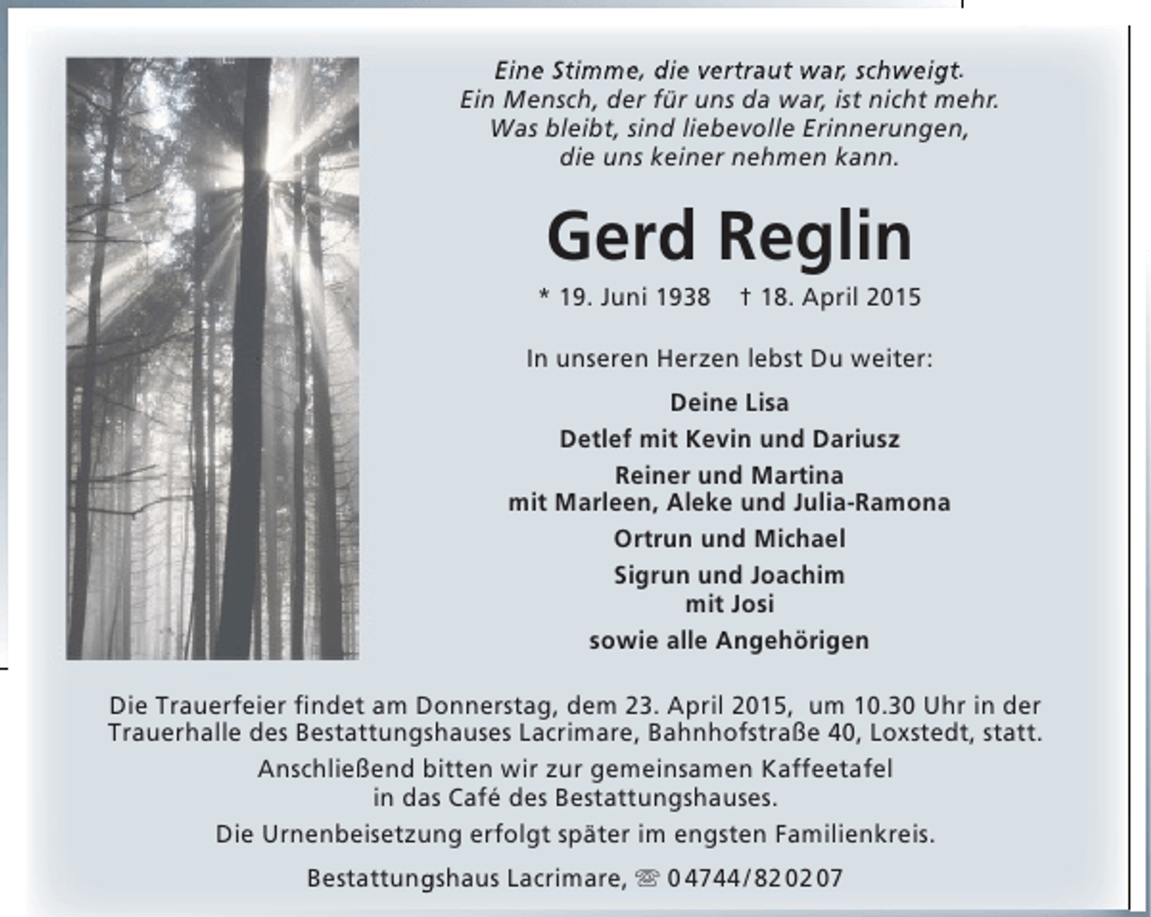 <p>Eine Stimme, die vertraut war, schweigt.<br />Ein Mensch, der für uns da war, ist nicht mehr.<br />Was bleibt, sind liebevolle Erinnerungen,<br />die uns keiner nehmen kann.</p><p>Gerd Reglin</p><p>* 19. Juni 1938</p><p>† 18. April 2015</p><p>In unseren Herzen lebst Du weiter:<br />Deine Lisa<br />Detlef mit Kevin und Dariusz<br />Reiner und Martina<br />mit Marleen, Aleke und Julia-Ramona<br />Ortrun und Michael<br />Sigrun und Joachim<br />mit Josi<br />sowie alle Angehörigen<br />Die Trauerfeier findet am Donnerstag, dem 23. April 2015, um 10.30 Uhr in der<br />Trauerhalle des Bestattungshauses Lacrimare, Bahnhofstraße 40, Loxstedt, statt.<br />Anschließend bitten wir zur gemeinsamen Kaffeetafel<br />in das Café des Bestattungshauses.<br />Die Urnenbeisetzung erfolgt später im engsten Familienkreis.<br />Bestattungshaus Lacrimare,  0 4744 / 82 02 07</p>