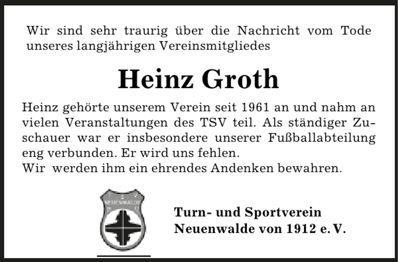<p>Wir sind sehr traurig über die Nachricht vom Tode<br />unseres langjährigen Vereinsmitgliedes</p><p>Heinz Groth<br />Heinz gehörte unserem Verein seit 1961 an und nahm an<br />vielen Veranstaltungen des TSV teil. Als ständiger Zuschauer war er insbesondere unserer Fußballabteilung<br />eng verbunden. Er wird uns fehlen.<br />Wir werden ihm ein ehrendes Andenken bewahren.</p><p>Turn- und Sportverein<br />Neuenwalde von 1912 e. V.</p>
